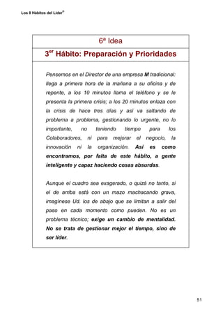 ®
Los 8 Hábitos del Líder




                                       6ª Idea
             3er Hábito: Preparación y Prioridades

             Pensemos en el Director de una empresa M tradicional:
             llega a primera hora de la mañana a su oficina y de
             repente, a los 10 minutos llama el teléfono y se le
             presenta la primera crisis; a los 20 minutos enlaza con
             la crisis de hace tres días y así va saltando de
             problema a problema, gestionando lo urgente, no lo
             importante,    no        teniendo   tiempo       para      los
             Colaboradores,      ni   para   mejorar   el    negocio,    la
             innovación    ni    la   organización.    Así    es     como
             encontramos, por falta de este hábito, a gente
             inteligente y capaz haciendo cosas absurdas.


             Aunque el cuadro sea exagerado, o quizá no tanto, si
             el de arriba está con un mazo machacando grava,
             imagínese Ud. los de abajo que se limitan a salir del
             paso en cada momento como pueden. No es un
             problema técnico; exige un cambio de mentalidad.
             No se trata de gestionar mejor el tiempo, sino de
             ser líder.




                                                                              51
 
