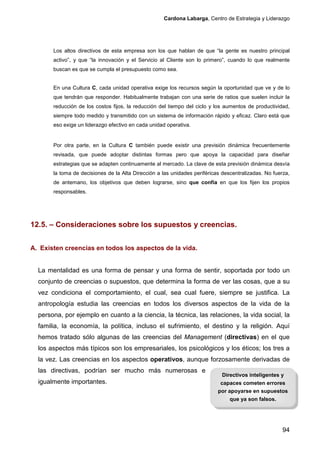 Cardona Labarga, Centro de Estrategia y Liderazgo




       Los altos directivos de esta empresa son los que hablan de que “la gente es nuestro principal
       activo”, y que “la innovación y el Servicio al Cliente son lo primero”, cuando lo que realmente
       buscan es que se cumpla el presupuesto como sea.


       En una Cultura C, cada unidad operativa exige los recursos según la oportunidad que ve y de lo
       que tendrán que responder. Habitualmente trabajan con una serie de ratios que suelen incluir la
       reducción de los costos fijos, la reducción del tiempo del ciclo y los aumentos de productividad,
       siempre todo medido y transmitido con un sistema de información rápido y eficaz. Claro está que
       eso exige un liderazgo efectivo en cada unidad operativa.


       Por otra parte, en la Cultura C también puede existir una previsión dinámica frecuentemente
       revisada, que puede adoptar distintas formas pero que apoya la capacidad para diseñar
       estrategias que se adapten continuamente al mercado. La clave de esta previsión dinámica desvía
       la toma de decisiones de la Alta Dirección a las unidades periféricas descentralizadas. No fuerza,
       de antemano, los objetivos que deben lograrse, sino que confía en que los fijen los propios
       responsables.




12.5. – Consideraciones sobre los supuestos y creencias.


A. Existen creencias en todos los aspectos de la vida.


  La mentalidad es una forma de pensar y una forma de sentir, soportada por todo un
  conjunto de creencias o supuestos, que determina la forma de ver las cosas, que a su
  vez condiciona el comportamiento, el cual, sea cual fuere, siempre se justifica. La
  antropología estudia las creencias en todos los diversos aspectos de la vida de la
  persona, por ejemplo en cuanto a la ciencia, la técnica, las relaciones, la vida social, la
  familia, la economía, la política, incluso el sufrimiento, el destino y la religión. Aquí
  hemos tratado sólo algunas de las creencias del Management (directivas) en el que
  los aspectos más típicos son los empresariales, los psicológicos y los éticos; los tres a
  la vez. Las creencias en los aspectos operativos, aunque forzosamente derivadas de
  las directivas, podrían ser mucho más numerosas e
                                                                            Directivos inteligentes y
  igualmente importantes.                                                   capaces cometen errores
                                                                           por apoyarse en supuestos
                                                                                que ya son falsos.




                                                                                                      94
 