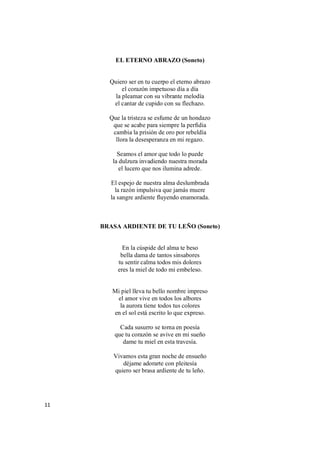 11
EL ETERNO ABRAZO (Soneto)
Quiero ser en tu cuerpo el eterno abrazo
el corazón impetuoso día a día
la pleamar con su vibrante melodía
el cantar de cupido con su flechazo.
Que la tristeza se esfume de un hondazo
que se acabe para siempre la perfidia
cambia la prisión de oro por rebeldía
llora la desesperanza en mi regazo.
Seamos el amor que todo lo puede
la dulzura invadiendo nuestra morada
el lucero que nos ilumina adrede.
El espejo de nuestra alma deslumbrada
la razón impulsiva que jamás muere
la sangre ardiente fluyendo enamorada.
BRASA ARDIENTE DE TU LEÑO (Soneto)
En la cúspide del alma te beso
bella dama de tantos sinsabores
tu sentir calma todos mis dolores
eres la miel de todo mi embeleso.
Mi piel lleva tu bello nombre impreso
el amor vive en todos los albores
la aurora tiene todos tus colores
en el sol está escrito lo que expreso.
Cada susurro se torna en poesía
que tu corazón se avive en mi sueño
dame tu miel en esta travesía.
Vivamos esta gran noche de ensueño
déjame adorarte con pleitesía
quiero ser brasa ardiente de tu leño.
 