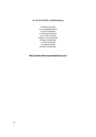 13
EL SILENCIO DEL AMOR (Décima)
El silencio del amor
es la compañía perfecta
la caricia predilecta
es contraria al desamor
se vive todo el clamor
cuando se está enamorado
el alma se ha liberado
se siente la libertad
se respira potestad
del deseo inexplorado.
http://www.elamanecerdelapoesia.com/
 
