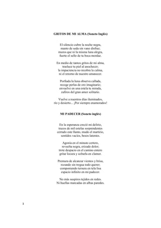 3
GRITOS DE MI ALMA (Soneto Inglés)
El silencio cubre la noche negra,
manto de seda sin vano disfraz;
muros que ni la misma luna alegra,
fuerte el sello de tu boca mordaz.
En medio de tantos gritos de mi alma,
trasluce tu piel al anochecer;
la impaciencia no recobra la calma,
ni el retorno de nuestro amanecer.
Porfiada la luna observa callada,
recoge perlas de oro imaginario;
envuelve en una estela tu mirada,
zafiros del gran amor solitario.
Vuelve a nuestros días iluminados,
río y desierto... ¡Por siempre enamorados!
MI PADECER (Soneto inglés)
En la esperanza creció mi delirio,
trazos de mil estelas sorprendentes
cerrado este llanto, mudo el martirio,
sentidos vacíos, besos latentes.
Agonía en el minuto certero,
revuelta negra, erizado dolor;
trote despacio en el camino entero
gritar locura y soltarla en clamor.
Premura de alcanzar vientos y brisa,
rozando sin tregua todo querer;
componiendo tersura en tela lisa
espacio infinito en mi padecer.
No más suspiros tejidos en redes.
Ni huellas marcadas en albas paredes.
 
