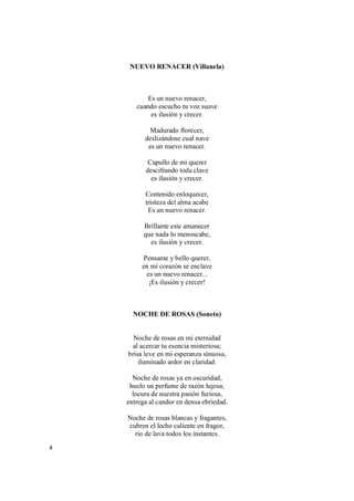 4
NUEVO RENACER (Villanela)
Es un nuevo renacer,
cuando escucho tu voz suave
es ilusión y crecer.
Madurado florecer,
deslizándose cual nave
es un nuevo renacer.
Capullo de mi querer
descifrando toda clave
es ilusión y crecer.
Contenido enloquecer,
tristeza del alma acabe
Es un nuevo renacer.
Brillante este amanecer
que nada lo menoscabe,
es ilusión y crecer.
Pensante y bello querer,
en mi corazón se enclave
es un nuevo renacer...
¡Es ilusión y crecer!
NOCHE DE ROSAS (Soneto)
Noche de rosas en mi eternidad
al acercar tu esencia misteriosa;
brisa leve en mi esperanza sinuosa,
iluminado ardor en claridad.
Noche de rosas ya en oscuridad,
huelo un perfume de razón lujosa;
locura de nuestra pasión furiosa,
entrega al candor en densa ebriedad.
Noche de rosas blancas y fragantes,
cubren el lecho caliente en fragor,
río de lava todos los instantes.
 