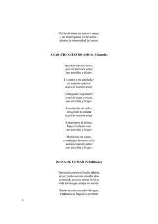 5
Noche de rosas en nuestro sopor,
y las madrugadas irrelevantes...
añoran la inmensidad del amor.
ACARICIO NUESTRO AMOR (Villanela)
Acaricio nuestro amor,
que me provoca soñar
con estrellas y fulgor.
Te siento a mi alrededor,
en austero caminar
acaricio nuestro amor.
Entregando resplandor,
simulas toque y rozar,
con estrellas y fulgor.
Susurrando sin dolor,
intuyendo tu rondar
acaricio nuestro amor.
Esparcimos el dulzor,
bajo el infinito mar
con estrellas y fulgor.
Mariposas en sopor,
construyen hermoso altar
acaricio nuestro amor
con estrellas y fulgor.
BRISA DE TU MAR (Schaltinina)
Tu esencia mora mi lecho silente,
recorriendo auroras enardecidas
arrasando con tus armas heridas
toda locura que atrapa mi mente.
Siento tu estremecedor divagar,
vertiendo tu fragoroso torrente
 
