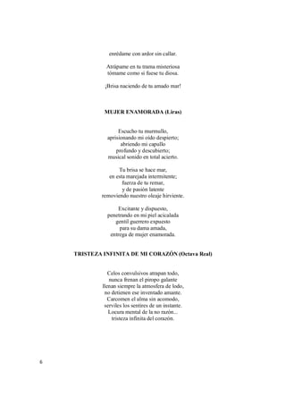 6
enrédame con ardor sin callar.
Atrápame en tu trama misteriosa
tómame como si fuese tu diosa.
¡Brisa naciendo de tu amado mar!
MUJER ENAMORADA (Liras)
Escucho tu murmullo,
aprisionando mi oído despierto;
abriendo mi capullo
profundo y descubierto;
musical sonido en total acierto.
Tu brisa se hace mar,
en esta marejada intermitente;
fuerza de tu remar,
y de pasión latente
removiendo nuestro oleaje hirviente.
Excitante y dispuesto,
penetrando en mi piel acicalada
gentil guerrero expuesto
para su dama amada,
entrega de mujer enamorada.
TRISTEZA INFINITA DE MI CORAZÓN (Octava Real)
Celos convulsivos atrapan todo,
nunca frenan el piropo galante
llenan siempre la atmosfera de lodo,
no detienen ese inventado amante.
Carcomen el alma sin acomodo,
serviles los sentires de un instante.
Locura mental de la no razón...
tristeza infinita del corazón.
 