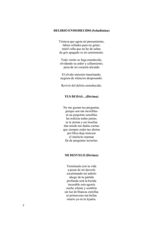 7
DELIRIO ENMOHECIDO (Schaltinina)
Tristeza que agota mi pensamiento,
labios sellados para no gritar;
inútil valla que no he de saltar,
de gris apagado es mi sentimiento.
Todo viento se fuga enardecido,
olvidando su ardor y callamiento;
pena de mi corazón alicaído
El olvido siniestro transitando,
negrura de silencios desposando.
Revivir del delirio enmohecido.
TUS DUDAS…(Décima)
No me gustan tus preguntas,
porque son tan increíbles
ni un poquitito sensibles
las realizas todas juntas;
se te atoran y así insultas
dan miedo tus dudas ciertas
que siempre están tan alertas
por Dios deja remozar
el intelecto rearmar
fin de preguntas inciertas.
MI DESVELO (Décima)
Terminarás con tu vida
a pesar de mi desvelo
escatimando mi anhelo
ahogo de tu partida
profunda será la herida
incurable esta agonía
noche silente y sombría
sin luz de blancas estrellas
ni primaveras tan bellas
muero ya en tu lejanía.
 
