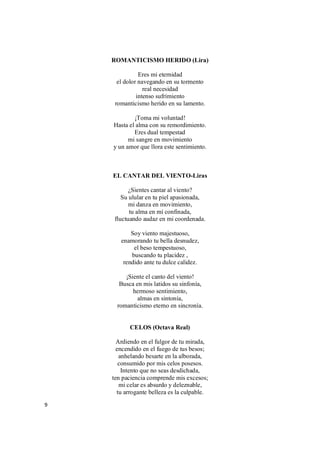 9
ROMANTICISMO HERIDO (Lira)
Eres mi eternidad
el dolor navegando en su tormento
real necesidad
intenso sufrimiento
romanticismo herido en su lamento.
¡Toma mi voluntad!
Hasta el alma con su remordimiento.
Eres dual tempestad
mi sangre en movimiento
y un amor que llora este sentimiento.
EL CANTAR DEL VIENTO-Liras
¿Sientes cantar al viento?
Su ulular en tu piel apasionada,
mi danza en movimiento,
tu alma en mí confinada,
fluctuando audaz en mi coordenada.
Soy viento majestuoso,
enamorando tu bella desnudez,
el beso tempestuoso,
buscando tu placidez ,
rendido ante tu dulce calidez.
¡Siente el canto del viento!
Busca en mis latidos su sinfonía,
hermoso sentimiento,
almas en sintonía,
romanticismo eterno en sincronía.
CELOS (Octava Real)
Ardiendo en el fulgor de tu mirada,
encendido en el fuego de tus besos;
anhelando besarte en la alborada,
consumido por mis celos posesos.
Intento que no seas desdichada,
ten paciencia comprende mis excesos;
mi celar es absurdo y deleznable,
tu arrogante belleza es la culpable.
 