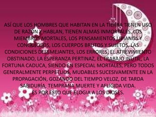 ASÍ QUE LOS HOMBRES QUE HABITAN EN LA TIERRA TIENEN USO
      DE RAZÓN Y HABLAN, TIENEN ALMAS INMORTALES, LOS
     MIEMBROS MORTALES, LOS PENSAMIENTOS LIVIANOS Y
       CONGOJOSOS, LOS CUERPOS BRUTOS Y SUJETOS, LAS
 CONDICIONES DESEMEJANTES, LOS ERRORES, EL ATREVIMIENTO
  OBSTINADO, LA ESPERANZA PERTINAZ, EL TRABAJO INÚTIL, LA
FORTUNA CADUCA, SIENDO EN ESPECIAL MORTALES, PERO TODOS
 GENERALMENTE PERPETUOS, MUDABLES SUCESIVAMENTE EN LA
     PROPAGACIÓN, GOZANDO DEL TIEMPO VELOZ, DE TARDA
        SABIDURÍA, TEMPRANA MUERTE Y AFLIGIDA VIDA.
            ES POR ESTO QUE ELOGIA A LOS DIOSES.
 