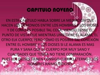CAPITULO NOVENO
  EN ESTA CAPÍTULO HABLA SOBRE LA MEDIACIÓN QUE
HACEN LOS DEMONIOS ENTRE LOS HOMBRES Y LOS DIOSES
   Y DE CÓMO ES POSIBLE TAL COSA, VIENDO DESDE EL
PUNTO DE VISTA QUE MIENTRAS UNO TIENE EL ALAMA, EL
OTRO ELK CUERPO, PERO CÓMO ES POSIBLE TAL CONEXIÓN
  ENTRE EL HOMBRE Y LOS DIOSES SI LE ALAMA ES MAS
     PURA Y SANA QUE EL CUERPO POR MUY SANO Y
   CUALIDADES QUE TENGA NO TIENE COMPARACIÓN.
PUES LOS DIOSES TIENEN CONSIGO CUERPO ETERNO Y LOS
              HOMBRES ANIMO VICIOSO.
 