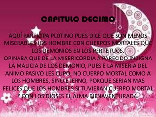 CAPITULO DECIMO
  AQUÍ PARTICIPA PLOTINO PUES DICE QUE SON MENOS
MISERABLES LOS HOMBRE CON CUERPOS MORTALES QUE
          LOS DEMONIOS EN LOS PERPETUOS.
OPINABA QUE DE LA MISERICORDIA A PARECIDO INDIGNA
  LA MALICIA DE LOS DEMONIO, PUES E LA MISERIA DEL
 ANIMO PASIVO LES CUPO, NO CUERPO MORTAL COMO A
   LOS HOMBRES, SINO ETERNO, PORQUE SERIAN MAS
FELICES QUE LOS HOMBRES SI TUVIERAN CUERPO MORTAL
     Y CON LOS DIOSES EL ALMA BIENAVENTURADA.
 