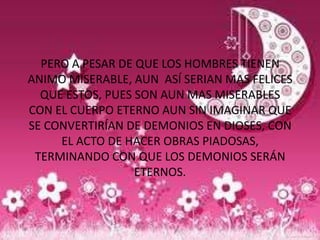PERO A PESAR DE QUE LOS HOMBRES TIENEN
ANIMO MISERABLE, AUN ASÍ SERIAN MAS FELICES
  QUE ESTOS, PUES SON AUN MAS MISERABLES
CON EL CUERPO ETERNO AUN SIN IMAGINAR QUE
SE CONVERTIRÍAN DE DEMONIOS EN DIOSES, CON
     EL ACTO DE HACER OBRAS PIADOSAS,
 TERMINANDO CON QUE LOS DEMONIOS SERÁN
                  ETERNOS.
 