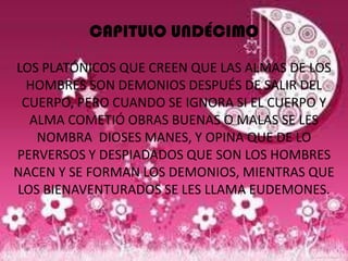 CAPITULO UNDÉCIMO

LOS PLATÓNICOS QUE CREEN QUE LAS ALMAS DE LOS
  HOMBRES SON DEMONIOS DESPUÉS DE SALIR DEL
 CUERPO, PERO CUANDO SE IGNORA SI EL CUERPO Y
  ALMA COMETIÓ OBRAS BUENAS O MALAS SE LES
   NOMBRA DIOSES MANES, Y OPINA QUE DE LO
PERVERSOS Y DESPIADADOS QUE SON LOS HOMBRES
NACEN Y SE FORMAN LOS DEMONIOS, MIENTRAS QUE
LOS BIENAVENTURADOS SE LES LLAMA EUDEMONES.
 