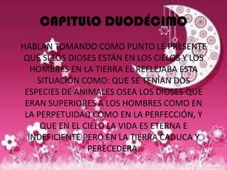 CAPITULO DUODÉCIMO
HABLAN TOMANDO COMO PUNTO LE PRESENTE
 QUE SI LOS DIOSES ESTÁN EN LOS CIELOS Y LOS
   HOMBRES EN LA TIERRA EL REFLEJABA ESTA
    SITUACIÓN COMO: QUE SE TENÍAN DOS
 ESPECIES DE ANIMALES OSEA LOS DIOSES QUE
 ERAN SUPERIORES A LOS HOMBRES COMO EN
 LA PERPETUIDAD COMO EN LA PERFECCIÓN, Y
     QUE EN EL CIELO LA VIDA ES ETERNA E
  INDEFICIENTE PERO EN LA TIERRA CADUCA Y
                PERECEDERA.
 