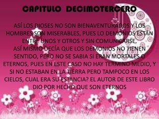 CAPITULO DECIMOTERCERO
    ASÍ LOS DIOSES NO SON BIENAVENTURADOS Y LOS
 HOMBRES SON MISERABLES, PUES LO DEMONIOS ESTÁN
       ENTRE UNOS Y OTROS Y SIN COMUNICARSE.
   ASÍ MISMO DECÍA QUE LOS DEMONIOS NO TIENEN
    SENTIDO, PERO NO SE SABIA SI ERAN MORTALES O
ETERNOS, PUES EN ESTE CASO NO HAY TERMINO MEDIO, Y
  SI NO ESTABAN EN LA TIERRA PERO TAMPOCO EN LOS
CIELOS, CUAL ERA SU ESTANCIA? EL AUTOR DE ESTE LIBRO
           DIO POR HECHO QUE SON ETERNOS
 