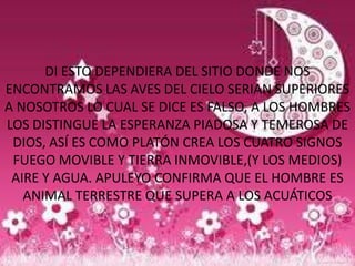 DI ESTO DEPENDIERA DEL SITIO DONDE NOS
ENCONTRAMOS LAS AVES DEL CIELO SERIAN SUPERIORES
A NOSOTROS LO CUAL SE DICE ES FALSO, A LOS HOMBRES
LOS DISTINGUE LA ESPERANZA PIADOSA Y TEMEROSA DE
 DIOS, ASÍ ES COMO PLATÓN CREA LOS CUATRO SIGNOS
 FUEGO MOVIBLE Y TIERRA INMOVIBLE,(Y LOS MEDIOS)
 AIRE Y AGUA. APULEYO CONFIRMA QUE EL HOMBRE ES
   ANIMAL TERRESTRE QUE SUPERA A LOS ACUÁTICOS
 