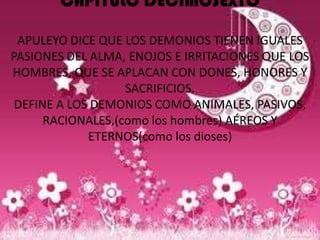 CAPITULO DECIMOSEXTO

 APULEYO DICE QUE LOS DEMONIOS TIENEN IGUALES
PASIONES DEL ALMA, ENOJOS E IRRITACIONES QUE LOS
HOMBRES, QUE SE APLACAN CON DONES, HONORES Y
                   SACRIFICIOS.
 DEFINE A LOS DEMONIOS COMO ANIMALES, PASIVOS,
      RACIONALES,(como los hombres) AÉREOS Y
             ETERNOS(como los dioses)
 