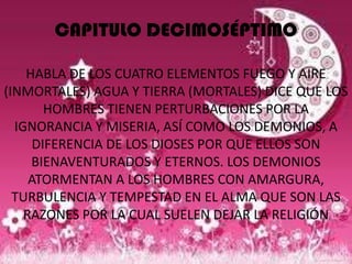 CAPITULO DECIMOSÉPTIMO

    HABLA DE LOS CUATRO ELEMENTOS FUEGO Y AIRE
(INMORTALES) AGUA Y TIERRA (MORTALES) DICE QUE LOS
        HOMBRES TIENEN PERTURBACIONES POR LA
  IGNORANCIA Y MISERIA, ASÍ COMO LOS DEMONIOS, A
      DIFERENCIA DE LOS DIOSES POR QUE ELLOS SON
     BIENAVENTURADOS Y ETERNOS. LOS DEMONIOS
     ATORMENTAN A LOS HOMBRES CON AMARGURA,
  TURBULENCIA Y TEMPESTAD EN EL ALMA QUE SON LAS
    RAZONES POR LA CUAL SUELEN DEJAR LA RELIGIÓN
 
