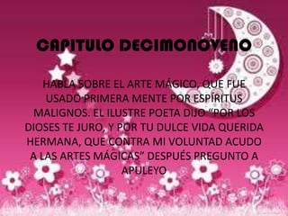 CAPITULO DECIMONOVENO

    HABLA SOBRE EL ARTE MÁGICO, QUE FUE
    USADO PRIMERA MENTE POR ESPÍRITUS
 MALIGNOS. EL ILUSTRE POETA DIJO “POR LOS
DIOSES TE JURO, Y POR TU DULCE VIDA QUERIDA
HERMANA, QUE CONTRA MI VOLUNTAD ACUDO
 A LAS ARTES MÁGICAS” DESPUÉS PREGUNTO A
                   APULEYO
 