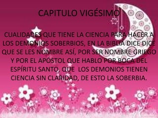 CAPITULO VIGÉSIMO

 CUALIDADES QUE TIENE LA CIENCIA PARA HACER A
LOS DEMONIOS SOBERBIOS, EN LA BIBLIA DICE DICE
QUE SE LES NOMBRE ASÍ, POR SER NOMBRE GRIEGO
   Y POR EL APÓSTOL QUE HABLO POR BOCA DEL
  ESPÍRITU SANTO, QUE LOS DEMONIOS TIENEN
   CIENCIA SIN CLARIDAD, DE ESTO LA SOBERBIA.
 