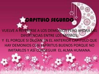 CAPITULO SEGUNDO
VUELVE A REFERIRSE A LOS DEMONIOS PERO AHORA LAS
          DIFERENCIAS ENTRE LOS MISMOS,
Y EL PORQUE SI DECÍAN EN EL ANTERIOR CAPITULO QUE
 HAY DEMONIOS CON ESPÍRITUS BUENOS PORQUE NO
   IMITARLOS Y ASÍ CONSEGUIR EL ALMA HUMANA.
 