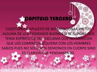 CAPITULO TERCERO
  CUESTIONA A APULEYO DE NO MENCIONAR VIRTUD
ALGUNA DE LOS DEMONIOS BUENOS SI SE SUPONE QUE
  TENIA ESPÍRITU DE TAL. EXCLAMA QUE NO MERECEN
   QUE LOS COMPAREN SIQUIERA CON LOS HOMBRES
SABIOS PUES NO SOLO SON DEMONIOS EN CUERPO SINO
           ES CLARIDAD DE PENSAMIENTO.
 