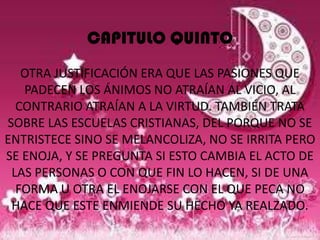 CAPITULO QUINTO
   OTRA JUSTIFICACIÓN ERA QUE LAS PASIONES QUE
   PADECEN LOS ÁNIMOS NO ATRAÍAN AL VICIO, AL
  CONTRARIO ATRAÍAN A LA VIRTUD. TAMBIÉN TRATA
SOBRE LAS ESCUELAS CRISTIANAS, DEL PORQUE NO SE
ENTRISTECE SINO SE MELANCOLIZA, NO SE IRRITA PERO
SE ENOJA, Y SE PREGUNTA SI ESTO CAMBIA EL ACTO DE
 LAS PERSONAS O CON QUE FIN LO HACEN, SI DE UNA
  FORMA U OTRA EL ENOJARSE CON EL QUE PECA NO
 HACE QUE ESTE ENMIENDE SU HECHO YA REALZADO.
 