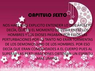 CAPITULO SEXTO
NOS HACE MAS EXPLICITO ENTENDER LO QUE APULEYO
  DECÍA, QUE EN EL MOMENTO DE ESTAR ENTRE LOS
   HOMBRES Y LOS DIOSES PASABAN POR ELLOS LAS
PERTURBACIONES POR LO TANTO NO ERAN TORMENTAS
 DE LOS DEMONIOS SINO DE LOS HOMBRES. POR ESO
DECÍA QUE ERAN COMODIDADES A EL CUERPO PUES AL
SUPERAR LAS PERTURBACIONES OBTENÍAN UN ESPÍRITU
                   MAS LIMPIO.
 