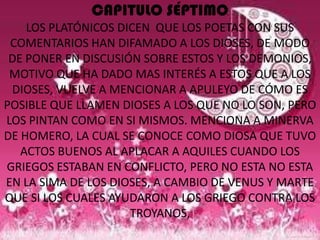 CAPITULO SÉPTIMO
    LOS PLATÓNICOS DICEN QUE LOS POETAS CON SUS
 COMENTARIOS HAN DIFAMADO A LOS DIOSES, DE MODO
 DE PONER EN DISCUSIÓN SOBRE ESTOS Y LOS DEMONIOS,
 MOTIVO QUE HA DADO MAS INTERÉS A ESTOS QUE A LOS
 DIOSES, VUELVE A MENCIONAR A APULEYO DE CÓMO ES
POSIBLE QUE LLAMEN DIOSES A LOS QUE NO LO SON, PERO
LOS PINTAN COMO EN SI MISMOS. MENCIONA A MINERVA
DE HOMERO, LA CUAL SE CONOCE COMO DIOSA QUE TUVO
   ACTOS BUENOS AL APLACAR A AQUILES CUANDO LOS
GRIEGOS ESTABAN EN CONFLICTO, PERO NO ESTA NO ESTA
EN LA SIMA DE LOS DIOSES, A CAMBIO DE VENUS Y MARTE
QUE SI LOS CUALES AYUDARON A LOS GRIEGO CONTRA LOS
                     TROYANOS,
 