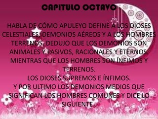 CAPITULO OCTAVO

 HABLA DE CÓMO APULEYO DEFINE A LOS DIOSES
CELESTIALES, DEMONIOS AÉREOS Y A LOS HOMBRES
   TERRENOS. DEDUJO QUE LOS DEMONIOS SON
  ANIMALES Y PASIVOS, RACIONALES Y ETERNOS.
   MIENTRAS QUE LOS HOMBRES SON ÍNFIMOS Y
                   TERRENOS.
        LOS DIOSES SUPREMOS E ÍNFIMOS.
    Y POR ULTIMO LOS DEMONIOS MEDIOS QUE
  SIGNIFICAN LOS HOMBRES COMUNES Y DICE LO
                  SIGUIENTE .
 