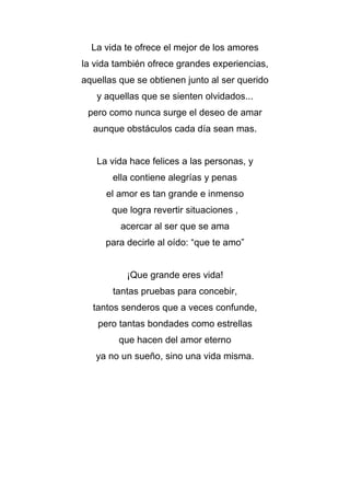 La vida te ofrece el mejor de los amores
la vida también ofrece grandes experiencias,
aquellas que se obtienen junto al ser querido
y aquellas que se sienten olvidados...
pero como nunca surge el deseo de amar
aunque obstáculos cada día sean mas.
La vida hace felices a las personas, y
ella contiene alegrías y penas
el amor es tan grande e inmenso
que logra revertir situaciones ,
acercar al ser que se ama
para decirle al oído: “que te amo”
¡Que grande eres vida!
tantas pruebas para concebir,
tantos senderos que a veces confunde,
pero tantas bondades como estrellas
que hacen del amor eterno
ya no un sueño, sino una vida misma.
 