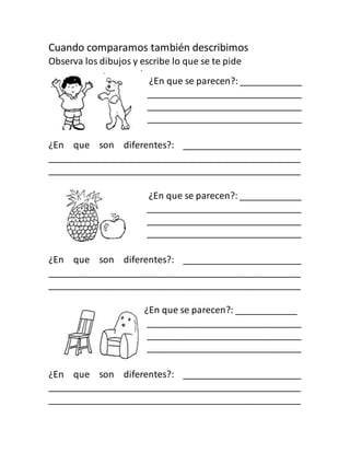 Cuando comparamos también describimos
Observa los dibujos y escribe lo que se te pide
¿En que se parecen?: ____________
______________________________
______________________________
______________________________
¿En que son diferentes?: _______________________
_________________________________________________
_________________________________________________
¿En que se parecen?: ____________
______________________________
______________________________
______________________________
¿En que son diferentes?: _______________________
_________________________________________________
_________________________________________________
¿En que se parecen?: ____________
______________________________
______________________________
______________________________
¿En que son diferentes?: _______________________
_________________________________________________
_________________________________________________
 