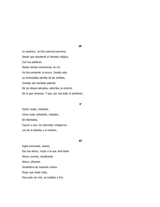 IV
Lo vesánico, se hizo ejercicio perenne.
Desde que desatendí el llamado mágico,
Con tus palabras.
Desde tiempo inmemorial, en mí,
Se hizo presente la locura. Siendo esta
La inmensidad pérfida de las señales,
Venidas del mandato potente
De los dioses labrados, adscritos al entorno
De lo que amamos. Y que, por eso todo lo perdimos.
V
Ciclón raudo, insolente.
Como nudo asfixiante, matador,
De libertades,
Fueron y son, los oferentes milagreros.
Los de la diatriba y la mentira.
VI
Sigilo enervante, avieso,
Eso sos ahora, mujer a la que amé tanto.
Ahora, sumisa, claudicante.
Ahora, oficiante.
Vendedora de ilusiones inanes.
Mujer que fuiste todo,
Para este ser mío, ya inválido y frío.
 