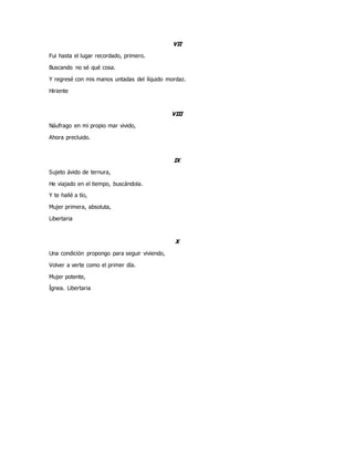 VII
Fui hasta el lugar recordado, primero.
Buscando no sé qué cosa.
Y regresé con mis manos untadas del líquido mordaz.
Hiriente
VIII
Náufrago en mi propio mar vivido,
Ahora precluido.
IX
Sujeto ávido de ternura,
He viajado en el tiempo, buscándola.
Y te hallé a tío,
Mujer primera, absoluta,
Libertaria
X
Una condición propongo para seguir viviendo,
Volver a verte como el primer día.
Mujer potente,
Ígnea. Libertaria
 