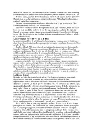 Dios utilizó las muchas y severas experiencias de la vida de Jacob para acercarlo a él y
transformarlo de un embaucador marrullero en una persona de firme confianza en Dios.
Camino a casa, después de muchos años de exilio, Jacob tuvo un extraño encuentro.
Durante toda la noche luchó con un misterioso forastero. Al final del combate, Jacob
exclamó: «Vi a Dios cara a cara».
Jacob el engañador pasó a ser «Israel», el que lucha, o el que persevera en Dios.
Este nuevo nombre fue dado a sus descendientes.
Jacob tuvo seis hijos varones de su primera mujer, Lea, y una hija, Dina. Tuvo dos
hijos con cada una de las esclavas de sus dos esposas y, más adelante, dos hijos de
Raquel, su segunda esposa, a quien amaba entrañablemente. Fueron los once hijos de
Jacob, y los dos hijos de su favorito José, quienes se convirtieron en los líderes tribales
de la nación de Israel.
Los primeros cinco libros de la Biblia
Los primeros cinco libros de la Biblia suelen formar un grupo conocido como el Pentateuco o
cinco libros. El nombre judío es Torá, que significa instrucción o enseñanza. Estos son los libros
de la ley de Dios.
Eruditos del siglo XIX desarrollaron la teoría de que había cuatro estratos distintos en los
textos del Pentateuco. Algunos de estos estratos se diferenciaban por la forma del nombre
empleado para designar a Dios. El autor que usó el nombre Yahvé es conocido como J. El que
usó Elohim, E. Un grupo sacerdotal de autores es llamado P, y se usa D para los autores
deuteronómicos; se cree que estos reunieron y editaron el libro de Deuteronomio y otros libros
con el mismo tipo de mensaje. La teoría se volvió más compleja en años recientes, al
identificarse muchos otros estratos. Hoy se la pone en tela de juicio.
Algunas partes de los cinco libros son claramente muy antiguas y parecen remontarse a
registros orales o escritos del propio Moisés. El hecho es que se incluyen muchas tradiciones
diferentes, y los editores finales utilizaron su propio saber y entender en la compilación de los
libros. También es incierta la fecha en que vivieron estos compiladores.
Los eruditos prosiguen el debate, olvidando a veces que esta forma de mirar el texto no
debería impedirnos la contemplación de su significado primordial y su tema de conjunto. Lo
esencial es leer y comprender el texto en su estado actual.
La historia de José
De todos sus hijos, Jacob amaba más a José. Era el primogénito de su muy amada
esposa Raquel. Los otros hermanos, sin embargo, estaban celosos de José,
especialmente cuando les contaba sus sueños: sueños en los que él se enseñoreaba sobre
el resto de la familia. Un día en que fue enviado a ver a sus hermanos que estaban lejos,
apacentando el ganado, estos encontraron la manera de librarse de él. Lo arrojaron a un
pozo vacío, y luego lo vendieron a unos mercaderes que viajaban rumbo a Egipto.
En Egipto, la suerte de José fluctuó violentamente. Comprado como esclavo por
Potifar, importante funcionario del rey de Egipto, José se mostró capaz y digno de
confianza. Muy pronto se convirtió en el mayordomo de la casa. Pero la mujer de
Potifar puso en él sus ojos. Cuando José rechazó sus intentos de seducción, ella lo acusó
a gritos de intentar violarla, y José fue arrojado a la cárcel. No importa cuán adversas
fueran las circunstancias, el autor nos dice que «Jehová estaba con José».
En la prisión, José se ganó muy pronto la confianza del carcelero. Se hizo famoso
por explicar sus sueños a dos funcionarios del faraón que también estaban presos junto
con él. Los antiguos egipcios creían firmemente en los sueños como una clave para
conocer el futuro. Había manuales para su interpretación. El jefe de los coperos, cuyo
sueño había sido interpretado por José, fue liberado. Se acordó de José cuando el faraón
tuvo un sueño que nadie entendía. José fue sacado rápidamente de la prisión y vestido
para presentarse ante el rey. Interpretó los sueños del faraón, y reconoció prestamente a
Dios como la fuente de su asombrosa capacidad de visión: primero vendrían siete años
 