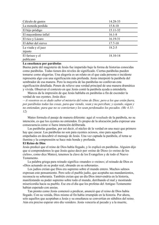 Cálculo de gastos 14.28-33
La moneda perdida 15.8-10
El hijo pródigo 15.11-32
El mayordomo infiel 16.1-8
El rico y Lázaro 16.19-31
El deber del siervo 17.7-10
La viuda y el juez
injusto
18.2-5
El fariseo y el
publicano
18.10-14
La enseñanza por parábolas
Buena parte del magisterio de Jesús fue impartido bajo la forma de historias conocidas
como parábolas. Todas tienen dos niveles de significado. Ciertas parábolas pueden
tomarse como alegorías. Una alegoría es un relato en el que cada persona o incidente
representa algo con una significación más profunda. Jesús interpretó la parábola del
sembrador de esa manera. Pero la mayoría de las parábolas no conllevan esta
significación detallada. Ponen de relieve una verdad principal de una manera dramática
y vívida. Observar el contexto en que Jesús contó la parábola ayuda a entenderla.
Marcos da la impresión de que Jesús hablaba en parábolas a fin de esconder la
verdad de sus oyentes. Jesús dice:
—A vosotros os es dado saber el misterio del reino de Dios; pero a los que están fuera,
por parábolas todas las cosas, para que viendo, vean y no perciban; y oyendo, oigan y
no entiendan; para que no se conviertan y les sean perdonados los pecados. (Mc 4.11-
12)
Mateo formula el pasaje de manera diferente: aquí el resultado de la parábola, no su
intención, es que los oyentes no entienden. Es propio de la alocución judía expresar una
consecuencia como si fuera intención deliberada.
Las parábolas guardan, por así decir, el núcleo de la verdad en una nuez que primero
hay que cascar. Las parábolas no son para oyentes ociosos, sino para aquellos
empeñados en descubrir el mensaje de Jesús. Una vez captada la parábola, el tema se
ilumina y la comprensión se hace más honda y profunda.
El Reino de Dios
Jesús predicó que el reino de Dios había llegado, y lo explicó en parábolas. Alguien dijo
que si comprendemos lo que Jesús quiso decir por «reino de Dios» (o «reino de los
cielos», como dice Mateo), tenemos la clave de los Evangelios y de todo el Nuevo
Testamento.
La palabra griega para reinado significa «mando» o «reino»; el reinado de Dios es
«Dios actuando en su poder real, obrando en su soberanía».
Los judíos creían que Dios era supremo sobre el mundo entero. Muchos salmos
expresan este pensamiento. Pero solo el pueblo judío, que aceptaba sus mandamientos,
reconocía su soberanía. También creían que un día Dios intervendría en la historia,
manifestando su poder supremo sobre todo el mundo, derribando el mal y mostrando
misericordia hacia su pueblo. Ese era el día que los profetas del Antiguo Testamento
habían esperado con ansias.
Tan pronto como Jesús comenzó a predicar, anunció que el reino de Dios había
llegado. Con su venida, Dios mismo al fin había irrumpido en la historia. Por ahora,
solo aquellos que aceptaban a Jesús y su enseñanza se convertían en súbditos del reino.
Aún era preciso esperar otro día venidero. Jesús vencería al pecado y a la muerte,
 