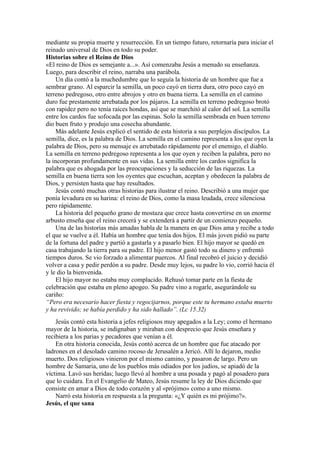 mediante su propia muerte y resurrección. En un tiempo futuro, retornaría para iniciar el
reinado universal de Dios en todo su poder.
Historias sobre el Reino de Dios
«El reino de Dios es semejante a...». Así comenzaba Jesús a menudo su enseñanza.
Luego, para describir el reino, narraba una parábola.
Un día contó a la muchedumbre que lo seguía la historia de un hombre que fue a
sembrar grano. Al esparcir la semilla, un poco cayó en tierra dura, otro poco cayó en
terreno pedregoso, otro entre abrojos y otro en buena tierra. La semilla en el camino
duro fue prestamente arrebatada por los pájaros. La semilla en terreno pedregoso brotó
con rapidez pero no tenía raíces hondas, así que se marchitó al calor del sol. La semilla
entre los cardos fue sofocada por las espinas. Solo la semilla sembrada en buen terreno
dio buen fruto y produjo una cosecha abundante.
Más adelante Jesús explicó el sentido de esta historia a sus perplejos discípulos. La
semilla, dice, es la palabra de Dios. La semilla en el camino representa a los que oyen la
palabra de Dios, pero su mensaje es arrebatado rápidamente por el enemigo, el diablo.
La semilla en terreno pedregoso representa a los que oyen y reciben la palabra, pero no
la incorporan profundamente en sus vidas. La semilla entre los cardos significa la
palabra que es ahogada por las preocupaciones y la seducción de las riquezas. La
semilla en buena tierra son los oyentes que escuchan, aceptan y obedecen la palabra de
Dios, y persisten hasta que hay resultados.
Jesús contó muchas otras historias para ilustrar el reino. Describió a una mujer que
ponía levadura en su harina: el reino de Dios, como la masa leudada, crece silenciosa
pero rápidamente.
La historia del pequeño grano de mostaza que crece hasta convertirse en un enorme
arbusto enseña que el reino crecerá y se extenderá a partir de un comienzo pequeño.
Una de las historias más amadas habla de la manera en que Dios ama y recibe a todo
el que se vuelve a él. Había un hombre que tenía dos hijos. El más joven pidió su parte
de la fortuna del padre y partió a gastarla y a pasarlo bien. El hijo mayor se quedó en
casa trabajando la tierra para su padre. El hijo menor gastó todo su dinero y enfrentó
tiempos duros. Se vio forzado a alimentar puercos. Al final recobró el juicio y decidió
volver a casa y pedir perdón a su padre. Desde muy lejos, su padre lo vio, corrió hacia él
y le dio la bienvenida.
El hijo mayor no estaba muy complacido. Rehusó tomar parte en la fiesta de
celebración que estaba en pleno apogeo. Su padre vino a rogarle, asegurándole su
cariño:
“Pero era necesario hacer fiesta y regocijarnos, porque este tu hermano estaba muerto
y ha revivido; se había perdido y ha sido hallado”. (Lc 15.32)
Jesús contó esta historia a jefes religiosos muy apegados a la Ley; como el hermano
mayor de la historia, se indignaban y miraban con desprecio que Jesús enseñara y
recibiera a los parias y pecadores que venían a él.
En otra historia conocida, Jesús contó acerca de un hombre que fue atacado por
ladrones en el desolado camino rocoso de Jerusalén a Jericó. Allí lo dejaron, medio
muerto. Dos religiosos vinieron por el mismo camino, y pasaron de largo. Pero un
hombre de Samaria, uno de los pueblos más odiados por los judíos, se apiadó de la
víctima. Lavó sus heridas; luego llevó al hombre a una posada y pagó al posadero para
que lo cuidara. En el Evangelio de Mateo, Jesús resume la ley de Dios diciendo que
consiste en amar a Dios de todo corazón y al «prójimo» como a uno mismo.
Narró esta historia en respuesta a la pregunta: «¿Y quién es mi prójimo?».
Jesús, el que sana
 