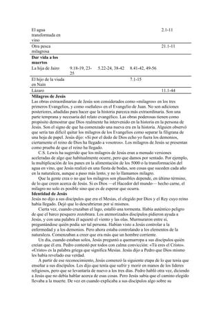 El agua
transformada en
vino
2.1-11
Otra pesca
milagrosa
21.1-11
Dar vida a los
muertos
La hija de Jairo 9.18-19, 23-
25
5.22-24, 38-42 8.41-42, 49-56
El hijo de la viuda
en Naín
7.1-15
Lázaro 11.1-44
Milagros de Jesús
Las obras extraordinarias de Jesús son considerados como «milagros» en los tres
primeros Evangelios, y como «señales» en el Evangelio de Juan. No son adiciones
posteriores, añadidas para hacer que la historia parezca más extraordinaria. Son una
parte temprana y necesaria del relato evangélico. Las obras poderosas tienen como
propósito demostrar que Dios realmente ha intervenido en la historia en la persona de
Jesús. Son el signo de que ha comenzado una nueva era en la historia. Alguien observó
que sería tan difícil quitar los milagros de los Evangelios como separar la filigrana de
una hoja de papel. Jesús dijo: «Si por el dedo de Dios echo yo fuera los demonios,
ciertamente el reino de Dios ha llegado a vosotros». Los milagros de Jesús se presentan
como prueba de que el reino ha llegado.
C.S. Lewis ha sugerido que los milagros de Jesús eran a menudo versiones
aceleradas de algo que habitualmente ocurre, pero que damos por sentado. Por ejemplo,
la multiplicación de los panes en la alimentación de los 5000 o la transformación del
agua en vino, que Jesús realizó en una fiesta de bodas, son cosas que suceden cada año
en la naturaleza, aunque a paso más lento, y no lo llamamos milagro.
Que la gente crea o no que los milagros son plausibles depende, en último término,
de lo que creen acerca de Jesús. Si es Dios —el Hacedor del mundo— hecho carne, el
milagro no solo es posible sino que es de esperar que ocurra.
Identidad de Jesús
Jesús no dijo a sus discípulos que era el Mesías, el elegido por Dios y el Rey cuyo reino
había llegado. Dejó que lo descubrieran por sí mismos.
Cierta vez, cuando cruzaban el lago, estalló una tormenta. Había auténtico peligro
de que el barco pesquero zozobrara. Los atemorizados discípulos pidieron ayuda a
Jesús, y con una palabra él aquietó el viento y las olas. Murmuraron entre sí,
preguntándose quién podía ser tal persona. Habían visto a Jesús controlar a la
enfermedad y a los demonios. Pero ahora estaba controlando a los elementos de la
naturaleza. Comenzaban a creer que era más que un hombre corriente.
Un día, cuando estaban solos, Jesús preguntó a quemarropa a sus discípulos quién
creían que él era. Pedro contestó por todos con calma convicción: «Tú eres el Cristo».
«Cristo» es la palabra griega que significa Mesías. Jesús dijo a Pedro que Dios mismo
les había revelado esa verdad.
A partir de ese reconocimiento, Jesús comenzó la siguiente etapa de lo que tenía que
enseñar a sus discípulos. Les dijo que tenía que sufrir y morir en manos de los líderes
religiosos, pero que se levantaría de nuevo a los tres días. Pedro habló otra vez, diciendo
a Jesús que no debía hablar acerca de esas cosas. Pero Jesús sabía que el camino elegido
llevaba a la muerte. De vez en cuando explicaba a sus discípulos algo sobre su
 