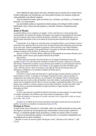 Jesús hablaba de algo mucho más real y duradero que un retorno de la muerte física.
Estaba explicando con claridad que, así como podía levantar a los muertos, podía dar
vida perdurable más allá del sepulcro.
Ante la tumba de Lázaro, gritó con fuerte voz: «¡Lázaro, ven fuera!», y el muerto se
presentó, vivo nuevamente.
Las autoridades judías se inquietaron mucho porque este milagro recibió amplia
publicidad e hizo a Jesús aún más popular y conocido. Entonces conspiraron para
matarlo.
Jesús el Mesías
La palabra hebrea mesías significa «el ungido». Cristo viene de jristos, forma griega de la
misma palabra. En tiempos del Antiguo Testamento eran ungidos los designados por Dios para
una tarea especial, tales como la función de profeta, sacerdote o rey. Habitualmente era un
profeta quien derramaba el óleo en la cabeza de la persona para marcarla como elegida por
Dios.
En particular, el rey llegó a ser conocido como «el ungido de Dios»; con el tiempo se usó el
título para el rey ideal que Dios enviaría un día. Existían muchas ideas diferentes acerca del tipo
de rey que sería. Algunos imaginaban un guerrero y héroe nacional, como Judas Macabeo.
Otros esperaban un segundo y más grande David, o buscaban un Salvador sobrenatural que
pondría en práctica la ley de Dios a la cabeza de su pueblo.
Jesús no se llamó a sí mismo Mesías. Sabía que la idea popular de un mesías chocaba con lo
que él había venido a hacer; pero aceptó la declaración de Pedro.
Hijo de Dios
Si bien Israel era conocido como hijo de Dios en el Antiguo Testamento (véase, por
ejemplo, Éxodo 4.22), este título está vinculado a la idea de un mesías. Aparece en versículos
del Antiguo Testamento en alusión a reyes de Israel, pero también era reconocido por maestros
judíos como un anuncio del Mesías. En el Salmo 2, por ejemplo, dice Dios del Mesías que
viene: «Mi hijo eres tú». Jesús se reconocía como Hijo de Dios de una manera única. Se
destacaba su obediencia a la voluntad y designio del Padre para él.
Hijo del hombre
Este título es el más usado por Jesús para sí, quizás porque no tenía relación con ideas de
poder político o militar. A menudo en el Antiguo Testamento la frase «hijo de hombre» es
simplemente otra manera de referirse a un ser humano. Sin embargo, Daniel 7 describe una
escena en que uno «como un hijo de hombre» viene entre nubes y es presentado ante Dios,
quien tiene un esplendor terrible. Dios lo inviste con poder y autoridad ilimitados. Jesús cita este
pasaje como referido a sí mismo, durante su juicio ante el Sanedrín. Al darse este título, Jesús
pone de relieve su genuina humanidad, sin dejar de afirmar su lugar de poder y honor,
procedente de Dios.
El Siervo
El siervo que sufre por su pueblo fue descrito por Isaías en cuatro poemas. En aquel tiempo
no estaban vinculados con el Mesías, pero Jesús asumió el papel para sí. Dijo:
«…el Hijo del hombre no vino para ser servido, sino para servir y para dar su vida en rescate
por todos». (Mc 10.45)
En Isaías 53, el último de los Cánticos del Siervo describe la muerte del este en aras de su
pueblo. Su misión se extenderá a las naciones (Isaías 42, 49).
Domingo de Ramos
Cuando Jesús estuvo listo para ir a Jerusalén, entró a la ciudad montando un asno entre
las alegres ovaciones de los peregrinos que comenzaban a reunirse para celebrar la
Pascua. La multitud agitaba ramas de palmera y tendía sus mantos sobre el camino.
Jesús era inmensamente popular y la multitud salía a su encuentro saludándolo con
las palabras de un salmo mesiánico:
“¡Bendito el reino de nuestro padre David que viene! ¡Hosana en las alturas!”. (Mc
11.10)
 