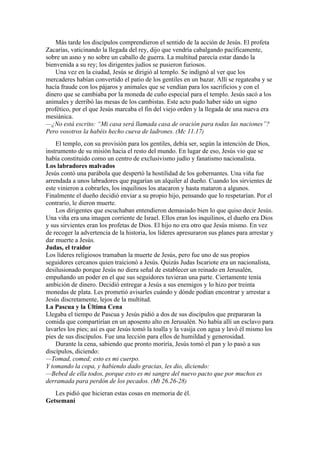 Más tarde los discípulos comprendieron el sentido de la acción de Jesús. El profeta
Zacarías, vaticinando la llegada del rey, dijo que vendría cabalgando pacíficamente,
sobre un asno y no sobre un caballo de guerra. La multitud parecía estar dando la
bienvenida a su rey; los dirigentes judíos se pusieron furiosos.
Una vez en la ciudad, Jesús se dirigió al templo. Se indignó al ver que los
mercaderes habían convertido el patio de los gentiles en un bazar. Allí se regateaba y se
hacía fraude con los pájaros y animales que se vendían para los sacrificios y con el
dinero que se cambiaba por la moneda de cuño especial para el templo. Jesús sacó a los
animales y derribó las mesas de los cambistas. Este acto pudo haber sido un signo
profético, por el que Jesús marcaba el fin del viejo orden y la llegada de una nueva era
mesiánica.
—¿No está escrito: “Mi casa será llamada casa de oración para todas las naciones”?
Pero vosotros la habéis hecho cueva de ladrones. (Mc 11.17)
El templo, con su provisión para los gentiles, debía ser, según la intención de Dios,
instrumento de su misión hacia el resto del mundo. En lugar de eso, Jesús vio que se
había constituido como un centro de exclusivismo judío y fanatismo nacionalista.
Los labradores malvados
Jesús contó una parábola que despertó la hostilidad de los gobernantes. Una viña fue
arrendada a unos labradores que pagarían un alquiler al dueño. Cuando los sirvientes de
este vinieron a cobrarles, los inquilinos los atacaron y hasta mataron a algunos.
Finalmente el dueño decidió enviar a su propio hijo, pensando que lo respetarían. Por el
contrario, le dieron muerte.
Los dirigentes que escuchaban entendieron demasiado bien lo que quiso decir Jesús.
Una viña era una imagen corriente de Israel. Ellos eran los inquilinos, el dueño era Dios
y sus sirvientes eran los profetas de Dios. El hijo no era otro que Jesús mismo. En vez
de recoger la advertencia de la historia, los líderes apresuraron sus planes para arrestar y
dar muerte a Jesús.
Judas, el traidor
Los líderes religiosos tramaban la muerte de Jesús, pero fue uno de sus propios
seguidores cercanos quien traicionó a Jesús. Quizás Judas Iscariote era un nacionalista,
desilusionado porque Jesús no diera señal de establecer un reinado en Jerusalén,
empuñando un poder en el que sus seguidores tuvieran una parte. Ciertamente tenía
ambición de dinero. Decidió entregar a Jesús a sus enemigos y lo hizo por treinta
monedas de plata. Les prometió avisarles cuándo y dónde podían encontrar y arrestar a
Jesús discretamente, lejos de la multitud.
La Pascua y la Última Cena
Llegaba el tiempo de Pascua y Jesús pidió a dos de sus discípulos que prepararan la
comida que compartirían en un aposento alto en Jerusalén. No había allí un esclavo para
lavarles los pies; así es que Jesús tomó la toalla y la vasija con agua y lavó él mismo los
pies de sus discípulos. Fue una lección para ellos de humildad y generosidad.
Durante la cena, sabiendo que pronto moriría, Jesús tomó el pan y lo pasó a sus
discípulos, diciendo:
—Tomad, comed; esto es mi cuerpo.
Y tomando la copa, y habiendo dado gracias, les dio, diciendo:
—Bebed de ella todos, porque esto es mi sangre del nuevo pacto que por muchos es
derramada para perdón de los pecados. (Mt 26.26-28)
Les pidió que hicieran estas cosas en memoria de él.
Getsemaní
 