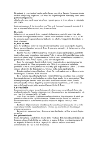 Después de la cena, Jesús y los discípulos fueron a un olivar llamado Getsemaní, donde
estarían tranquilos y en privado. Allí Jesús oró en gran angustia. Anticipó y sintió temor
por la muerte próxima:
«Padre mío, si no puede pasar de mí esta copa sin que yo la beba, hágase tu voluntad».
(Mt 26.42)
Los troncos nudosos de los viejos olivos en el Huerto de Getsemaní expresan la angustia de la
«noche oscura del alma» de Jesús antes de su crucifixión.
El arresto
Judas conocía los pasos de Jesús y después de la cena se escabulló para avisar a los
sacerdotes dónde podían encontrarlo. Apenas Jesús terminaba de orar, se vio la luz de
las antorchas que traspasaba la oscuridad entre los árboles. Una patrulla de soldados lo
tomó prisionero.
El juicio de Jesús
Jesús fue conducido cautivo a casa del sumo sacerdote y todos los discípulos huyeron.
Pese a las repetidas advertencias de Jesús de que sería arrestado y le darían muerte, ellos
no lo habían creído.
Pedro y Juan más tarde lo siguieron y observaron a Jesús desde el patio, cuando lo
interrogaban. Aquí preguntaron tres veces a Pedro si era uno de los partidarios de Jesús;
sumido en pánico, negó siquiera conocerlo. Jesús le había prevenido que esto ocurriría,
pero Pedro no había podido creerlo. Ahora lloró amargamente.
Jesús fue interrogado durante toda la noche. Los relatos dicen que ninguno de las
declaraciones de los falsos testigos coincidía. Al fin le preguntaron a Jesús bajo
juramento si era el Mesías; replicó que sí lo era y que, en palabras de Daniel 7, lo verían
sentado a la diestra del Todopoderoso, viniendo en las nubes desde el cielo.
Esto fue declarado como blasfemia y Jesús fue condenado a muerte. Mientras tanto
fue entregado al maltrato de los soldados.
En la mañana siguiente el gobernador romano Pilato fue consultado para confirmar
la sentencia de muerte, que los judíos no podían llevar a cabo sin su autorización. Pilato
hizo lo posible por liberar a Jesús, pero temía manifestaciones en Pascua, cuando
Jerusalén estaba colmada de gente y las emociones se exacerbaban. Al fin cedió a los
deseos de los dirigentes judíos y ordenó la crucifixión de Jesús.
La crucifixión
Los romanos no inventaron la crucifixión, pero la refinaron para convertirla en la forma más
cruel de ejecución. En Palestina esta pena se reservaba para esclavos que habían escapado y a la
peor clase de criminales rebeldes al Estado.
Antes de ser crucificado, el prisionero era flagelado con un látigo con puntas de metal, que
producía horribles heridas y pérdida de sangre. Después tenía que acarrear por las calles el
madero transversal de la cruz hasta la plaza de la ejecución. El poste vertical ya estaba
instalado.
Los brazos del prisionero eran extendidos y clavados al madero antes de atar este al poste;
se clavaban al poste los pies de la víctima. Se colocaba una inscripción con el nombre del
prisionero y su crimen.
La muerte era sumamente lenta y dolorosa; a veces duraba días y al final la muerte llegaba
por asfixia.
Por qué murió Jesús
Podría parecer que Jesús hubiera muerto como resultado de la malvada conspiración de
hombres celosos. En la Biblia, sin embargo, la muerte de Jesús es vista como parte de
un propósito deliberado de Dios. La propia decisión de Jesús de morir era el
consentimiento del Hijo al plan de su Padre.
 
