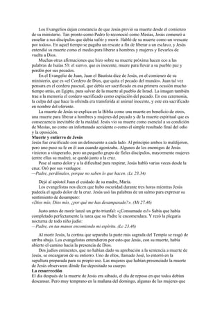 Los Evangelios dejan constancia de que Jesús previó su muerte desde el comienzo
de su ministerio. Tan pronto como Pedro lo reconoció como Mesías, Jesús comenzó a
enseñar a sus discípulos que debía sufrir y morir. Habló de su muerte como un «rescate
por todos». En aquel tiempo se pagaba un rescate a fin de liberar a un esclavo, y Jesús
entendió su muerte como el medio para liberar a hombres y mujeres y llevarlos de
vuelta a Dios.
Muchas otras afirmaciones que hizo sobre su muerte próxima hacen eco a las
palabras de Isaías 53: el siervo, que es inocente, muere para llevar a su pueblo paz y
perdón por sus pecados.
En el Evangelio de Juan, Juan el Bautista dice de Jesús, en el comienzo de su
ministerio, que es «el Cordero de Dios, que quita el pecado del mundo». Juan tal vez
pensara en el cordero pascual, que debía ser sacrificado en esa primera ocasión mucho
tiempo atrás, en Egipto, para salvar de la muerte al pueblo de Israel. La imagen también
trae a la memoria el cordero sacrificado como expiación del pecado. En esa ceremonia,
la culpa del que hace la ofrenda era transferida al animal inocente, y este era sacrificado
en nombre del oferente.
La muerte de Jesús se explica en la Biblia como una muerte en beneficio de otros,
una muerte para liberar a hombres y mujeres del pecado y de la muerte espiritual que es
consecuencia inevitable de la maldad. Jesús vio su muerte como esencial a su condición
de Mesías, no como un infortunado accidente o como el simple resultado final del odio
y la oposición.
Muerte y entierro de Jesús
Jesús fue crucificado con un delincuente a cada lado. Al principio ambos lo maldijeron,
pero uno puso su fe en él aun cuando agonizaba. Algunos de los enemigos de Jesús
vinieron a vituperarlo, pero un pequeño grupo de fieles discípulos, mayormente mujeres
(entre ellas su madre), se quedó junto a la cruz.
Pese al sumo dolor y a la dificultad para respirar, Jesús habló varias veces desde la
cruz. Oró por sus verdugos:
—Padre, perdónalos, porque no saben lo que hacen. (Lc 23.34)
Dejó al apóstol Juan el cuidado de su madre, María.
Los evangelistas nos dicen que hubo oscuridad durante tres horas mientras Jesús
padecía el agudo dolor de la cruz. Jesús usó las palabras de un salmo para expresar su
sentimiento de desamparo:
«Dios mío, Dios mío, ¿por qué me has desamparado?». (Mt 27.46)
Justo antes de morir lanzó un grito triunfal: «¡Consumado es!» Sabía que había
completado perfectamente la tarea que su Padre le encomendara. Y rezó la plegaria
nocturna de todo niño judío:
—Padre, en tus manos encomiendo mi espíritu. (Lc 23.46)
Al morir Jesús, la cortina que separaba la parte más sagrada del Templo se rasgó de
arriba abajo. Los evangelistas entendieron por esto que Jesús, con su muerte, había
abierto el camino hacia la presencia de Dios.
Dos judíos eminentes, que no habían dado su aprobación a la sentencia a muerte de
Jesús, se encargaron de su entierro. Uno de ellos, llamado José, lo enterró en la
sepultura preparada para su propio uso. Las mujeres que habían presenciado la muerte
de Jesús observaron dónde fue depositado su cuerpo.
La resurrección
El día después de la muerte de Jesús era sábado, el día de reposo en que todos debían
descansar. Pero muy temprano en la mañana del domingo, algunas de las mujeres que
 