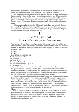de abundancia, seguidos por siete años de una terrible hambruna. Impresionado, el
faraón puso a José a cargo del almacenamiento y distribución de alimentos.
Así, por un golpe de suerte (o, como creía José, por designio de Dios), sus hermanos
llegaron un día —sin sospechar nada— a mendigarle comida, ya que el hambre también
había alcanzado a su tierra. Por un tiempo José mantuvo secreta su identidad, pero al fin
perdió el control y les confesó quién era, perdonándolos y rogándoles que trajeran al
anciano Jacob y a sus familias para establecerse en Egipto, donde había alimento para
todos.
Allí, en el país de Egipto, termina el libro de Génesis. Pero la promesa de Dios no
fue olvidada. Antes de morir, José impartió instrucciones para que llevaran sus huesos
cuando la familia abandonara Egipto, pues estaba seguro de que eso ocurriría. Él quería
descansar por fin en la tierra prometida por Dios.
2
LEY Y LIBERTAD
Éxodo • Levítico • Números • Deuteronomio
Tras la muerte de José (hecho con el que termina Génesis), el pueblo de Israel floreció y
se multiplicó en Egipto. Sin embargo, los egipcios pronto olvidaron cómo José los había
salvado de la hambruna. De parte de los gobernadores de Egipto, la gratitud se convirtió
en recelo y odio.
Éxodo
ÉXODO
PASAJES Y HECHOS CLAVE
Moisés entre los juncos 1-2
Las diez plagas 7-12
La Pascua 12-15
El cruce del Mar Rojo 14
Los diez mandamientos y la Ley 20-24
El Tabernáculo 26
Al cabo de unos 300 a 400 años, la sola cantidad de israelitas planteaba una amenaza a
los egipcios nativos. El faraón —rey de Egipto— trató de suprimirlos, usando a los
israelitas como fuerza de trabajo forzado para sus ambiciosos proyectos arquitectónicos.
Como aun así siguieron creciendo en número, el monarca promulgó un edicto en virtud
del cual todos los bebés israelitas varones serían asesinados al nacer.
Un hombre y una mujer desacataron esta orden. Durante tres meses escondieron a su
hijo recién nacido y, cuando ya no podían seguir haciéndolo, su madre lo puso en un
canasto impermeable en el río, y dejó a María, la hermana, a cargo de su vigilancia. El
bebé fue encontrado en su canasto por la hija del faraón, cuando bajaba a tomar su baño.
María se acercó y ofreció a su madre como nodriza para el niño. La princesa llamó
Moisés al bebé, y lo dejó a cargo de la mujer hasta el destete. Luego Moisés fue criado y
educado en la corte egipcia como hijo adoptivo de la hija del rey.
Moisés
A pesar de haber sido criado en la corte real, el afecto de Moisés estaba con su propio
pueblo sometido, los israelitas. Trató de protegerlos de sus mayorales y de arreglar las
disputas entre ellos, con la intención de defender su causa, pero ellos lo rechazaron.
Finalmente, en su pasión por la justicia, mató a un capataz egipcio que golpeaba a un
israelita, y tuvo que huir del país.
 