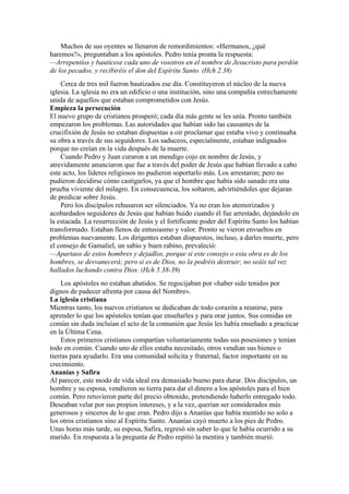 Muchos de sus oyentes se llenaron de remordimientos: «Hermanos, ¿qué
haremos?», preguntaban a los apóstoles. Pedro tenía pronta la respuesta:
—Arrepentíos y bautícese cada uno de vosotros en el nombre de Jesucristo para perdón
de los pecados, y recibiréis el don del Espíritu Santo. (Hch 2.38)
Cerca de tres mil fueron bautizados ese día. Constituyeron el núcleo de la nueva
iglesia. La iglesia no era un edificio o una institución, sino una compañía estrechamente
unida de aquellos que estaban comprometidos con Jesús.
Empieza la persecución
El nuevo grupo de cristianos prosperó; cada día más gente se les unía. Pronto también
empezaron los problemas. Las autoridades que habían sido las causantes de la
crucifixión de Jesús no estaban dispuestas a oir proclamar que estaba vivo y continuaba
su obra a través de sus seguidores. Los saduceos, especialmente, estaban indignados
porque no creían en la vida después de la muerte.
Cuando Pedro y Juan curaron a un mendigo cojo en nombre de Jesús, y
atrevidamente anunciaron que fue a través del poder de Jesús que habían llevado a cabo
este acto, los líderes religiosos no pudieron soportarlo más. Los arrestaron; pero no
pudieron decidirse cómo castigarlos, ya que el hombre que había sido sanado era una
prueba viviente del milagro. En consecuencia, los soltaron, advirtiéndoles que dejaran
de predicar sobre Jesús.
Pero los discípulos rehusaron ser silenciados. Ya no eran los atemorizados y
acobardados seguidores de Jesús que habían huido cuando él fue arrestado, dejándolo en
la estacada. La resurrección de Jesús y el fortificante poder del Espíritu Santo los habían
transformado. Estaban llenos de entusiasmo y valor. Pronto se vieron envueltos en
problemas nuevamente. Los dirigentes estaban dispuestos, incluso, a darles muerte, pero
el consejo de Gamaliel, un sabio y buen rabino, prevaleció:
—Apartaos de estos hombres y dejadlos, porque si este consejo o esta obra es de los
hombres, se desvanecerá; pero si es de Dios, no la podréis destruir; no seáis tal vez
hallados luchando contra Dios. (Hch 5.38-39)
Los apóstoles no estaban abatidos. Se regocijaban por «haber sido tenidos por
dignos de padecer afrenta por causa del Nombre».
La iglesia cristiana
Mientras tanto, los nuevos cristianos se dedicaban de todo corazón a reunirse, para
aprender lo que los apóstoles tenían que enseñarles y para orar juntos. Sus comidas en
común sin duda incluían el acto de la comunión que Jesús les había enseñado a practicar
en la Última Cena.
Estos primeros cristianos compartían voluntariamente todas sus posesiones y tenían
todo en común. Cuando uno de ellos estaba necesitado, otros vendían sus bienes o
tierras para ayudarlo. Era una comunidad solícita y fraternal, factor importante en su
crecimiento.
Ananías y Safira
Al parecer, este modo de vida ideal era demasiado bueno para durar. Dos discípulos, un
hombre y su esposa, vendieron su tierra para dar el dinero a los apóstoles para el bien
común. Pero retuvieron parte del precio obtenido, pretendiendo haberlo entregado todo.
Deseaban velar por sus propios intereses, y a la vez, querían ser considerados más
generosos y sinceros de lo que eran. Pedro dijo a Ananías que había mentido no solo a
los otros cristianos sino al Espíritu Santo. Ananías cayó muerto a los pies de Pedro.
Unas horas más tarde, su esposa, Safira, regresó sin saber lo que le había ocurrido a su
marido. En respuesta a la pregunta de Pedro repitió la mentira y también murió.
 