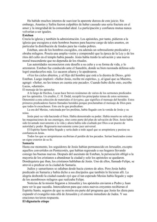 Ha habido muchos intentos de suavizar la aparente dureza de este juicio. Sin
embargo, Ananías y Safira fueron culpables de haber causado una seria fractura en el
amor y la integridad de la comunidad ideal. La participación y confianza mutua nunca
volverían a ser iguales.
Esteban
Crecía la iglesia y también la administración. Los apóstoles, por tanto, pidieron a la
iglesia que escogiera a siete hombres buenos para hacerse cargo de tales asuntos, en
particular la distribución de fondos para las viudas pobres.
Esteban, uno de los hombres escogidos, era además un sobresaliente predicador y
obraba milagros. Poseía una amplia visión y comprendió que la época de la Ley y de los
ritos del culto en el templo había pasado. Jesús había traído la salvación y una nueva
moral trascendente que no dependía de los rituales.
Las autoridades reconocieron este desafío a su culto y a su forma de vida, y lo
arrestaron. Esteban fue conducido ante el Sanedrín, donde su bien razonada defensa solo
logró enardecerlos más. Lo sacaron afuera y lo apedrearon.
«Veo los cielos abiertos, y al Hijo del hombre que está a la diestra de Dios», gritó
Esteban. Luego imploró: «Señor Jesús, recibe mi espíritu», y, al igual que su Maestro,
agregó: «Señor, no les tomes en cuenta este pecado». Cuando hubo dicho esto, escribe
Lucas, «durmió».
El mensaje de los apóstoles
A lo largo de Hechos, Lucas hace breves resúmenes de varios de los sermones predicados
por los apóstoles. Un erudito, C. H. Dodd, recopiló los principales temas de estos sermones.
Denominó a esta colección de materiales el kerygma, que significa el mensaje del heraldo. Estos
primeros predicadores fueron llamados heraldos porque proclamaban el mensaje de Dios para
que todos lo escuchasen. Esto era lo que predicaban:
La era del Mesías, vaticinada por los profetas, había llegado con la venida de Jesús y su
reino.
Jesús pasó su vida haciendo el bien. Había demostrado su poder. Había muerto no solo por
las maquinaciones de sus enemigos, sino como parte del plan de salvación de Dios. Jesús había
sido levantado nuevamente a la vida y ahora había sido exaltado por Dios a un puesto de
autoridad y poder. Regresaría nuevamente como juez universal.
El Espíritu Santo había llegado y sería dado a todo aquel que se arrepintiera y pusiese su
confianza en Jesús.
Todos los que se arrepintieran recibirían el perdón de los pecados. Serían bautizados como
un signo exterior de su fe.
Samaria
Hasta ese momento, los seguidores de Jesús habían permanecido en Jerusalén, excepto
aquellos convertidos en Pentecostés, que habían regresado a sus hogares llevando
consigo las buenas nuevas. Después del asesinato de Esteban, la persecución obligó a la
mayoría de los cristianos a abandonar la ciudad y solo los apóstoles se quedaron.
Dondequiera que iban, los cristianos hablaban de Jesús. Uno de ellos, llamado Felipe, se
atrevió a predicar en la ciudad de Samaria.
Judíos y samaritanos se odiaban desde hacía cientos de años. Pero Jesús había
predicado en Samaria y había dicho a sus discípulos que también lo hicieran allí. La
alegría desbordó la ciudad cuando oyó que el tan esperado Mesías había llegado y supo
de los asombrosos milagros que realizaba Felipe.
Noticias de la misión llegaron a Jerusalén y los apóstoles enviaron a Pedro y Juan
para ver lo que sucedía. Intercedieron para que estos nuevos creyentes recibieran el
Espíritu Santo, seguros de que su misión era parte del programa que Jesús les diera para
expandir el evangelio más allá de Jerusalén y el entorno inmediato de Judea. Y sus
oraciones tuvieron respuesta.
El dignatario etíope
 