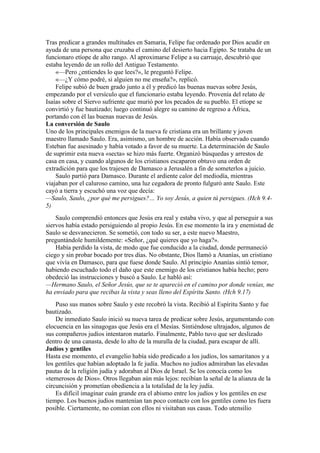 Tras predicar a grandes multitudes en Samaria, Felipe fue ordenado por Dios acudir en
ayuda de una persona que cruzaba el camino del desierto hacia Egipto. Se trataba de un
funcionaro etíope de alto rango. Al aproximarse Felipe a su carruaje, descubrió que
estaba leyendo de un rollo del Antiguo Testamento.
«—Pero ¿entiendes lo que lees?», le preguntó Felipe.
«—¿Y cómo podré, si alguien no me enseña?», replicó.
Felipe subió de buen grado junto a él y predicó las buenas nuevas sobre Jesús,
empezando por el versículo que el funcionario estaba leyendo. Provenía del relato de
Isaías sobre el Siervo sufriente que murió por los pecados de su pueblo. El etíope se
convirtió y fue bautizado; luego continuó alegre su camino de regreso a África,
portando con él las buenas nuevas de Jesús.
La conversión de Saulo
Uno de los principales enemigos de la nueva fe cristiana era un brillante y joven
maestro llamado Saulo. Era, asimismo, un hombre de acción. Había observado cuando
Esteban fue asesinado y había votado a favor de su muerte. La determinación de Saulo
de suprimir esta nueva «secta» se hizo más fuerte. Organizó búsquedas y arrestos de
casa en casa, y cuando algunos de los cristianos escaparon obtuvo una orden de
extradición para que los trajesen de Damasco a Jerusalén a fin de someterlos a juicio.
Saulo partió para Damasco. Durante el ardiente calor del mediodía, mientras
viajaban por el caluroso camino, una luz cegadora de pronto fulguró ante Saulo. Este
cayó a tierra y escuchó una voz que decía:
—Saulo, Saulo, ¿por qué me persigues?… Yo soy Jesús, a quien tú persigues. (Hch 9.4-
5)
Saulo comprendió entonces que Jesús era real y estaba vivo, y que al perseguir a sus
siervos había estado persiguiendo al propio Jesús. En ese momento la ira y enemistad de
Saulo se desvanecieron. Se sometió, con todo su ser, a este nuevo Maestro,
preguntándole humildemente: «Señor, ¿qué quieres que yo haga?».
Había perdido la vista, de modo que fue conducido a la ciudad, donde permaneció
ciego y sin probar bocado por tres días. No obstante, Dios llamó a Ananías, un cristiano
que vivía en Damasco, para que fuese donde Saulo. Al principio Ananías sintió temor,
habiendo escuchado todo el daño que este enemigo de los cristianos había hecho; pero
obedeció las instrucciones y buscó a Saulo. Le habló así:
—Hermano Saulo, el Señor Jesús, que se te apareció en el camino por donde venías, me
ha enviado para que recibas la vista y seas lleno del Espíritu Santo. (Hch 9.17)
Puso sus manos sobre Saulo y este recobró la vista. Recibió al Espíritu Santo y fue
bautizado.
De inmediato Saulo inició su nueva tarea de predicar sobre Jesús, argumentando con
elocuencia en las sinagogas que Jesús era el Mesías. Sintiéndose ultrajados, algunos de
sus compañeros judíos intentaron matarlo. Finalmente, Pablo tuvo que ser deslizado
dentro de una canasta, desde lo alto de la muralla de la ciudad, para escapar de allí.
Judíos y gentiles
Hasta ese momento, el evangelio había sido predicado a los judíos, los samaritanos y a
los gentiles que habían adoptado la fe judía. Muchos no judíos admiraban las elevadas
pautas de la religión judía y adoraban al Dios de Israel. Se los conocía como los
«temerosos de Dios». Otros llegaban aún más lejos: recibían la señal de la alianza de la
circuncisión y prometían obediencia a la totalidad de la ley judía.
Es difícil imaginar cuán grande era el abismo entre los judíos y los gentiles en ese
tiempo. Los buenos judíos mantenían tan poco contacto con los gentiles como les fuera
posible. Ciertamente, no comían con ellos ni visitaban sus casas. Todo utensilio
 