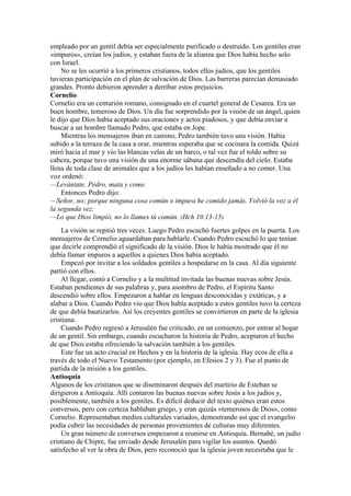 empleado por un gentil debía ser especialmente purificado o destruido. Los gentiles eran
«impuros», creían los judíos, y estaban fuera de la alianza que Dios había hecho solo
con Israel.
No se les ocurrió a los primeros cristianos, todos ellos judíos, que los gentiles
tuvieran participación en el plan de salvación de Dios. Las barreras parecían demasiado
grandes. Pronto debieron aprender a derribar estos prejuicios.
Cornelio
Cornelio era un centurión romano, consignado en el cuartel general de Cesarea. Era un
buen hombre, temeroso de Dios. Un día fue sorprendido por la visión de un ángel, quien
le dijo que Dios había aceptado sus oraciones y actos piadosos, y que debía enviar a
buscar a un hombre llamado Pedro, que estaba en Jope.
Mientras los mensajeros iban en camino, Pedro también tuvo una visión. Había
subido a la terraza de la casa a orar, mientras esperaba que se cocinara la comida. Quizá
miró hacia el mar y vio las blancas velas de un barco, o tal vez fue el toldo sobre su
cabeza, porque tuvo una visión de una enorme sábana que descendía del cielo. Estaba
llena de toda clase de animales que a los judíos les habían enseñado a no comer. Una
voz ordenó:
—Levántate, Pedro, mata y come.
Entonces Pedro dijo:
—Señor, no; porque ninguna cosa común o impura he comido jamás. Volvió la voz a él
la segunda vez:
—Lo que Dios limpió, no lo llames tú común. (Hch 10.13-15)
La visión se repitió tres veces. Luego Pedro escuchó fuertes golpes en la puerta. Los
mensajeros de Cornelio aguardaban para hablarle. Cuando Pedro escuchó lo que tenían
que decirle comprendió el significado de la visión. Dios le había mostrado que él no
debía llamar impuros a aquellos a quienes Dios había aceptado.
Empezó por invitar a los soldados gentiles a hospedarse en la casa. Al día siguiente
partió con ellos.
Al llegar, contó a Cornelio y a la multitud invitada las buenas nuevas sobre Jesús.
Estaban pendientes de sus palabras y, para asombro de Pedro, el Espíritu Santo
descendió sobre ellos. Empezaron a hablar en lenguas desconocidas y extáticas, y a
alabar a Dios. Cuando Pedro vio que Dios había aceptado a estos gentiles tuvo la certeza
de que debía bautizarlos. Así los creyentes gentiles se convirtieron en parte de la iglesia
cristiana.
Cuando Pedro regresó a Jerusalén fue criticado, en un comienzo, por entrar al hogar
de un gentil. Sin embargo, cuando escucharon la historia de Pedro, aceptaron el hecho
de que Dios estaba ofreciendo la salvación también a los gentiles.
Este fue un acto crucial en Hechos y en la historia de la iglesia. Hay ecos de ella a
través de todo el Nuevo Testamento (por ejemplo, en Efesios 2 y 3). Fue el punto de
partida de la misión a los gentiles.
Antioquía
Algunos de los cristianos que se diseminaron después del martirio de Esteban se
dirigieron a Antioquía. Allí contaron las buenas nuevas sobre Jesús a los judíos y,
posiblemente, también a los gentiles. Es difícil deducir del texto quiénes eran estos
conversos, pero con certeza hablaban griego, y eran quizás «temerosos de Dios», como
Cornelio. Representaban medios culturales variados, demostrando así que el evangelio
podía cubrir las necesidades de personas provenientes de culturas muy diferentes.
Un gran número de conversos empezaron a reunirse en Antioquía. Bernabé, un judío
cristiano de Chipre, fue enviado desde Jerusalén para vigilar los asuntos. Quedó
satisfecho al ver la obra de Dios, pero reconoció que la iglesia joven necesitaba que le
 
