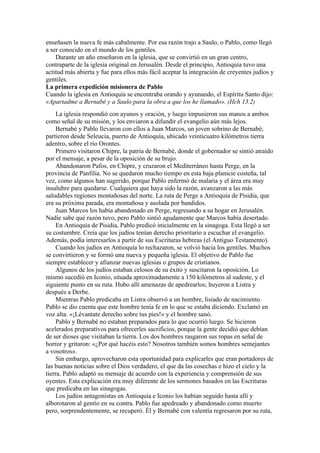 enseñasen la nueva fe más cabalmente. Por esa razón trajo a Saulo, o Pablo, como llegó
a ser conocido en el mundo de los gentiles.
Durante un año enseñaron en la iglesia, que se convirtió en un gran centro,
contraparte de la iglesia original en Jerusalén. Desde el principio, Antioquía tuvo una
actitud más abierta y fue para ellos más fácil aceptar la integración de creyentes judíos y
gentiles.
La primera expedición misionera de Pablo
Cuando la iglesia en Antioquía se encontraba orando y ayunando, el Espíritu Santo dijo:
«Apartadme a Bernabé y a Saulo para la obra a que los he llamado». (Hch 13.2)
La iglesia respondió con ayunos y oración, y luego impusieron sus manos a ambos
como señal de su misión, y los enviaron a difundir el evangelio aún más lejos.
Bernabé y Pablo llevaron con ellos a Juan Marcos, un joven sobrino de Bernabé;
partieron desde Seleucia, puerto de Antioquía, ubicado veinticuatro kilómetros tierra
adentro, sobre el río Orontes.
Primero visitaron Chipre, la patria de Bernabé, donde el gobernador se sintió atraído
por el mensaje, a pesar de la oposición de su brujo.
Abandonaron Pafos, en Chipre, y cruzaron el Mediterráneo hasta Perge, en la
provincia de Panfilia. No se quedaron mucho tiempo en esta baja planicie costeña, tal
vez, como algunos han sugerido, porque Pablo enfermó de malaria y el área era muy
insalubre para quedarse. Cualquiera que haya sido la razón, avanzaron a las más
saludables regiones montañosas del norte. La ruta de Perge a Antioquía de Pisidia, que
era su próxima parada, era montañosa y asolada por bandidos.
Juan Marcos los había abandonado en Perge, regresando a su hogar en Jerusalén.
Nadie sabe qué razón tuvo, pero Pablo sintió agudamente que Marcos había desertado.
En Antioquía de Pisidia, Pablo predicó inicialmente en la sinagoga. Esta llegó a ser
su costumbre. Creía que los judíos tenían derecho prioritario a escuchar el evangelio.
Además, podía interesarlos a partir de sus Escrituras hebreas (el Antiguo Testamento).
Cuando los judíos en Antioquía lo rechazaron, se volvió hacia los gentiles. Muchos
se convirtieron y se formó una nueva y pequeña iglesia. El objetivo de Pablo fue
siempre establecer y afianzar nuevas iglesias o grupos de cristianos.
Algunos de los judíos estaban celosos de su éxito y suscitaron la oposición. Lo
mismo sucedió en Iconio, situada aproximadamente a 150 kilómetros al sudeste, y el
siguiente punto en su ruta. Hubo allí amenazas de apedrearlos; huyeron a Listra y
después a Derbe.
Mientras Pablo predicaba en Listra observó a un hombre, lisiado de nacimiento.
Pablo se dio cuenta que este hombre tenía fe en lo que se estaba diciendo. Exclamó en
voz alta: «¡Lévantate derecho sobre tus pies!» y el hombre sanó.
Pablo y Bernabé no estaban preparados para lo que ocurrió luego. Se hicieron
acelerados preparativos para ofrecerles sacrificios, porque la gente decidió que debían
de ser dioses que visitaban la tierra. Los dos hombres rasgaron sus ropas en señal de
horror y gritaron: «¿Por qué hacéis esto? Nosotros también somos hombres semejantes
a vosotros».
Sin embargo, aprovecharon esta oportunidad para explicarles que eran portadores de
las buenas noticias sobre el Dios verdadero, el que da las cosechas e hizo el cielo y la
tierra. Pablo adaptó su mensaje de acuerdo con la experiencia y comprensión de sus
oyentes. Esta explicación era muy diferente de los sermones basados en las Escrituras
que predicaba en las sinagogas.
Los judíos antagonistas en Antioquía e Iconio los habían seguido hasta allí y
alborotaron al gentío en su contra. Pablo fue apedreado y abandonado como muerto
pero, sorprendentemente, se recuperó. Él y Bernabé con valentía regresaron por su ruta,
 