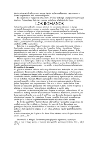 dando ánimo a todos los conversos que habían hecho en el camino y escogiendo a
líderes responsables para las nuevas iglesias.
En su camino de regreso se detuvieron a predicar en Perge, y luego embarcaron con
destino a Antioquía de Siria para entregar su informe a la iglesia del lugar.
LOS ROMANOS
Tal vez hoy se recuerda a los romanos ante todo por sus caminos (al menos en Europa
occidental). Los caminos romanos se construían para perdurar. Estas largas y rectas carreteras,
sin embargo, no se hacían en primer término para el comercio: estaban al servicio de la
conquista y el control. Eran las vías de los soldados en guerra y, en la paz que seguía, facilitaban
los viajes de una manera hasta entonces desconocida.
Tras los griegos con su cultura, ideas e idioma, vinieron los pragmáticos romanos con sus
carreteras y acueductos, plomería y calefacción, baños y deportes de espectáculo. A partir de
146 a.C., con la destrucción de Cartago, los romanos extendieron su dominio por toda la tierra
alrededor del Mar Mediterráneo.
Palestina, en la época del Nuevo Testamento, estaba bajo ocupación romana. Militares y
funcionarios romanos entran y salen por los Evangelios, Hechos y las epístolas. Pablo era
ciudadano romano, pero judío de nacimiento. Toma imágenes de aurigas romanos y de los
juegos olímpicos. Jesús pasó su vida en los confines de Palestina, donde los guerrilleros zelotes
judíos hostigaban a las tropas romanas. Pablo recorrió el imperio y llegó hasta la misma Roma,
donde ya se había establecido una iglesia cristiana.
Muchos dejaron de buen grado a los antiguos dioses por el nuevo evangelio de Jesús. Más
adelante en el primer siglo, a medida que el culto del emperador crecía en fuerza, los cristianos
pagaron caro por su fe. Fueron hechos espectáculo público en la arena de los gladiadores,
forzados a enfrentar animales salvajes y convertidos en antorchas humanas por el emperador.
El concilio de Jerusalén
La iglesia en Jerusalén tenía un estilo muy diferente a la de Antioquía. En Jerusalén un
gran número de sacerdotes se habían hecho cristianos, mientras que en Antioquía la
iglesia estaba compuesta por judíos y gentiles de habla griega. Estos judíos helenistas,
como se les llamaba, eran bastante menos prejuiciosos y legalistas que los judíos que
vivían en Judá y Jerusalén. Muchos de los judíos más estrictos todavía creían que,
aunque los gentiles podían convertirse a la fe, era necesario que además se hiciesen
judíos. Después de todo, argumentaban, Dios hizo la alianza con los judíos, de tal
manera que cualquiera que deseara estar en relación con él, debía recibir el signo de la
alianza, la circuncisión, y convertirse en miembro de la nación judía.
Algunos de estos cristianos judaizantes llegaron a Antioquía y diseminaron allí sus
enseñanzas. Pablo y Bernabé discutieron con vehemencia. Pablo creía, con fervor, que
la salvación se lograba solo con la fe en Cristo y no dependía, de manera alguna, de
ningún ritual exterior. Se expresó con firmeza, con el fin de corregir a aquellos que
creían que la salvación se ganaba mediante buenas acciones además de la fe.
Se decidió que Pablo y Bernabé fuesen a Jerusalén y viesen allí a los apóstoles. Se
celebró un concilio presidido por Santiago, hermano de Jesús. Después de una
prolongada discusión, Pedro habló de su experiencia con Cornelio. Ni siquiera los
judíos podían soportar la carga de la Ley, adujo. ¿Por qué esperar que lo hicieran los
gentiles?
«Antes creemos que por la gracia del Señor Jesús seremos salvos, de igual modo que
ellos». (Hch 15.11)
Jacobo citó el Antiguo Testamento para apoyar su argumento y concluyó:
«Por lo cual yo juzgo que no se inquiete a los gentiles que se convierten a Dios… (Hch
15.19)
 