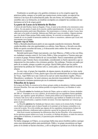 Finalmente se acordó que a los gentiles cristianos no se les exigiría seguir las
prácticas judías, aunque se les pidió que mantuviesen ciertas reglas, en especial las
relativas a las leyes de la alimentación judía. De esta forma, los cristianos judíos,
sensibles aún a su formación, no tendrían escrúpulos en compartir las comidas con sus
hermanos en la fe de origen gentil.
La parte de Lucas en la historia de Hechos
A través de todo Hechos, hasta su llegada a Troas, el autor se ha referido a los misioneros como
«ellos». En este punto el sujeto de la oración cambia repentinamente: «Cuando vio la visión, en
seguida procuramos partir para Macedonia». Sin mencionarse a sí mismo, el autor, Lucas, hace
saber que se ha unido a la partida. Sabemos por Pablo que Lucas era médico. Algunos piensan
que vino desde Filipos porque Pablo estaba enfermo. Se convirtió en miembro del grupo y,
cuando de vez en cuando la narración cambia de «ellos» a «nosotros», sabemos que Lucas está
nuevamente con el grupo.
Segundo viaje de Pablo
Pablo y Bernabé planificaron partir en una segunda expedición misionera; Bernabé
estaba decidido a dar otra oportunidad a su sobrino, Juan Marcos, y llevarlo con ellos.
Pablo no quería escuchar del tema, y el desacuerdo entre ambos fue tan intenso que
finalmente se separaron.
Bernabé partió para Chipre nuevamente, con Juan Marcos, y Pablo se fue con Silas,
un ciudadano romano como él. En Listra, Pablo y Silas escogieron a Timoteo para que
se uniera al grupo. Primero habría de ser circuncidado. Parece sorprendente que Pablo
accediera a que Timoteo fuese circuncidado, considerando su fuerte oposición a que se
impusieran los ritos judíos a los cristianos gentiles. Sin embargo, Timoteo era judío por
parte de su madre, aunque su padre era griego. Quizá Pablo pensó que los judíos
apreciarían las prédicas de Timoteo solo si, como judío, se había sometido al rito de la
alianza.
En este viaje, el grupo fue impedido, de alguna manera, de predicar en Asia, razón
por la cual continuaron a Troas, puerto egeo cerca del asentamiento de la antigua ciudad
de Troya. Aquí Pablo tuvo una visión en la cual un varón macedonio rogaba: «Pasa a
Macedonia y ayúdanos». Se tomó entonces una decisión trascendental. Por primera vez
los misioneros cristianos pusieron pie en el continente europeo.
Filosofías de la época
En la época de Pablo, la creencia en los dioses griegos estaba en decadencia y habían surgido
diversas filosofías. Pero aun estas habían perdido su original frescura y no llenaban el vacío
espiritual.
La filosofía estoica fue fundada por Zenón de Chipre, quien se radicó en Atenas alrededor
del 300 a.C. Enseñaba en un stoa o pórtico, de tal manera que sus seguidores fueron apodados
estoicos, que significa «gente del pórtico». Zenón ponía énfasis en la importancia de la razón.
La buena vida era la vida en armonía con la naturaleza, que también se fundaba en la razón. La
meta era ser autosuficiente y soportar el dolor sin temor. Era más importante ser virtuoso que
gozar el placer.
La filosofía epicúrea fue fundada por Epicuro más o menos en la misma fecha. El placer
era el objetivo principal, pero el placer basado en la amistad, en las buenas costumbres o en
cosas de la mente. No es de extrañar que algunos de los seguidores interpretaran el placer de
una manera diferente y dedicaran toda su atención a gozar de los placeres de la carne.
John Scott resume sucintamente las diferencias entre las dos filosofías: «Era característico
de los epicúreos poner énfasis en el azar, la evasión y el disfrute del placer, en tanto los estoicos
subrayaban el fatalismo, la sumisión y la paciencia para sobrellevar el dolor.»
En Filipos
No había sinagogas en Filipos, ya sea porque había muy pocos hombres judíos o porque
estos eran demasiado pobres para permitírsela. Pablo y su grupo encontraron un lugar
junto al río donde se hacían oraciones, y allí se dirigieron a predicar en el día de reposo.
 