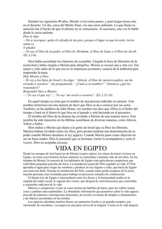 Durante los siguientes 40 años, Moisés vivió como pastor, y pasó largas horas solo
en el desierto. Un día, cerca del Monte Sinaí, vio una zarza ardiendo. Lo que llamó su
atención fue el hecho de que el arbusto no se consumiera. Al acercarse, una voz le habló
desde la zarza ardiente.
Dios le dijo:
—No te acerques; quita el calzado de tus pies, porque el lugar en que tú estás, tierra
santa es.
Y añadió:
—Yo soy el Dios de tu padre, el Dios de Abraham, el Dios de Isaac y el Dios de Jacob.
(Éx 3.5-6)
Dios había escuchado los clamores de su pueblo. Llegaba la hora de liberarlos de la
esclavitud y había elegido a Moisés para dirigirlos. Moisés se excusó una y otra vez. Era
mayor y más sabio de lo que era en su impetuosa juventud y carecía de la ambición para
emprender la tarea.
Dijo Moisés a Dios:
—Si voy a los hijos de Israel y les digo: “Jehová, el Dios de vuestros padres, me ha
enviado a vosotros”, me preguntarán: “¿Cuál es su nombre?”. Entonces ¿qué les
responderé?
Respondió Dios a Moisés:
—“Yo soy el que soy”…‘Yo soy’ me envió a vosotros”. (Éx 3.13-14)
En aquel tiempo se creía que el nombre de una persona indicaba su carácter. Este
nombre misterioso era una manera de decir que Dios se da a conocer por sus actos.
También, en las palabras de John Drane, ese nombre nos dice que «Dios es el Señor del
tiempo y hará en el futuro lo que hizo en el pasado y está haciendo en el presente».
El nombre del Dios de la alianza fue revelado a Moisés de una manera nueva. Este
nombre ha sido transcrito en las Biblias castellanas de diversas maneras, como Jehová,
Yahvé o Señor.
Dios indicó a Moisés que dijera a la gente de Israel que su Dios los liberaría.
Muchos habían olvidado cómo era Dios, pero pronto tendrían una demostración de su
poder cuando Moisés desafiase al rey egipcio. Cuando Moisés puso como objeción no
ser un buen orador, Dios le prometió que su hermano Aarón lo acompañaría y sería el
vocero. Dios no aceptaba excusas.
VIDA EN EGIPTO
Desde los tiempos de José hasta los de Moisés (cuatro siglos), los clanes de Israel vivieron en
Egipto, un reino cuya historia incluso entonces se remontaba a bastante más de mil años. En los
tiempos de Moisés, la mayoría de los habitantes de Egipto eran agricultores campesinos que
cultivaban pequeñas parcelas de tierra. La inundación anual del Nilo regulaba su vida. El Nilo
aportaba el agua para irrigar las siembras y producir el rico légamo o lodo, que hacía de Egipto
una tierra tan fértil. Durante la inundación del Nilo, cuando nadie podía ocuparse de la tierra,
muchas personas eran reclutadas para trabajar en proyectos estatales de construcción.
El faraón (rey de Egipto e intermediario entre los dioses y la humanidad) estaba en la
cúspide del orden social; le seguían dos visires, que dirigían la vasta burocracia que controlaba
y registraba cada área de la vida.
Obreros y campesinos vivían en casas hechas de ladrillos de barro, pero los nobles tenían
casas y jardines más espléndidos. La abundante información que poseemos sobre la vida egipcia
procede de pinturas e inscripciones funerarias, de escritos en muros de templos y monumentos,
y de objetos encontrados en las tumbas.
Los egipcios adoraban muchos dioses, en santuarios locales y en grandes templos, por
intermedio de sacerdotes. La magia era una parte activa de la religión. Creían en la vida después
 