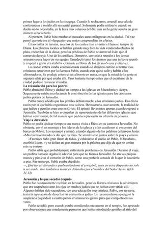 primer lugar a los judíos en la sinagoga. Cuando lo rechazaron, arrendó una sala de
conferencias e instaló allí su cuartel general. Solamente podía utilizarlo cuando su
dueño no lo necesitaba, en la hora más calurosa del día; aun así la gente acudía en gran
número a escucharlo.
Al parecer, Pablo hizo muchas e inusuales curas milagrosas en la ciudad. Tal vez
pensó que este era el «lenguaje» que mejor comprendían los efesios.
Éfeso bullía de turistas, muchos de los cuales iban a visitar el famoso templo de
Diana. Los plateros locales se habían ganado muy bien la vida vendiendo objetos de
plata, recuerdos de la diosa; pero las prédicas de Pablo tuvieron tal éxito que el
comercio decayó. Uno de los artífices, Demetrio, convocó a reunión a los demás
artesanos para hacer oir sus quejas. Enardeció tanto los ánimos que una turba se reunió
y empezó a gritar el estribillo «¡Grande es Diana de los efesios!» una y otra vez.
La ciudad entera estaba conmocionada cuando se abrieron camino al teatro. Los
cristianos retuvieron por la fuerza a Pablo, cuando este quiso salir y hablar a los
alborotadores. Se produjo entonces un alboroto en masa, en que la mitad de la gente ni
siquiera sabía por qué estaba allí. Pasó bastante tiempo antes que el escribano de la
ciudad pudiese restaurar el orden.
La recaudación para los pobres
Pablo abandonó Éfeso y dedicó un tiempo a las iglesias en Macedonia y Acaya.
Seguramente estaba recolectando la contribución de las iglesias para los cristianos
judíos pobres de Jerusalén.
Pablo nunca olvidó que los gentiles debían mucho a los cristianos judíos. Esa era la
razón por la que había organizado esta colecta. Demostraría, nuevamente, la realidad de
que judíos y gentiles eran uno en Cristo. El apóstol llevó estos aportes cuando regresó a
Jerusalén. También se hizo acompañar de representantes de las diferentes iglesias que
habían contribuido, de tal manera que pudiesen presentar su ofrenda en persona.
Viaje a Jerusalén
Pablo no podía dedicar tiempo a una nueva visita a Éfeso en su camino a Jerusalén. No
obstante, envió un mensaje a los líderes de la iglesia y ellos acudieron al encuentro del
barco en Mileto. Los aconsejó y animó, citando algunas de las palabras del propio Jesús:
«Más bienaventurado es dar que recibir». Se arrodillaron juntos sobre la playa y oraron.
«Entonces hubo gran llanto de todos, y echándose al cuello de Pablo, lo besaban»,
escribió Lucas, «y se dolían en gran manera por la palabra que dijo de que no verían
más su rostro».
Pablo sabía que probablemente enfrentaría problemas en Jerusalén. Durante el viaje,
un profeta llamado Agabo le advirtió para que no fuera a Jerusalén. Se ató sus propias
manos y pies con el cinturón de Pablo, como una profecía actuada de lo que le sucedería
a este. Sin embargo, Pablo estaba decidido:
—¿Qué hacéis llorando y quebrantándome el corazón?, pues yo estoy dispuesto no solo
a ser atado, sino también a morir en Jerusalén por el nombre del Señor Jesús. (Hch
21.13)
Jerusalén y lo que sucedió después
Pablo fue calurosamente recibido en Jerusalén, pero los líderes cristianos le advirtieron
que era sospechoso ante los ojos de muchos judíos que se habían convertido allí.
Algunos habían sido sacerdotes, con una educación muy estricta. Pablo, por su parte,
tenía la reputación de desechar las costumbres judías. Le recomendaron apaciguar la
suspicacia pagándole a cuatro judíos cristianos los gastos para que completasen sus
votos.
Pablo accedió, pero cuando estaba atendiendo este asunto en el templo, fue apresado
por observadores que erradamente pensaron que había introducido gentiles al atrio del
 